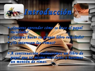 Introducción ¿Quieres aprender cómo se hace el papel reciclado? ¿Quieres hacer tu propio libro reciclado? ¿Te interesan las  rimas ? A continuación realizaremos un libro de papel que tú mismo reciclarás y haremos un montón de rimas. 
