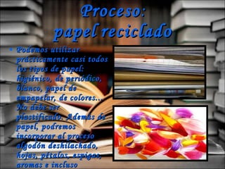 Proceso : papel   reciclado Podemos utilizar prácticamente casi todos los tipos de papel: higiénico, de periódico, blanco, papel de empapelar, de colores...  No debe ser plastificado. Además de papel, podremos incorporar al proceso algodón deshilachado, hojas, pétalos, espigas, aromas e incluso purpurina. 