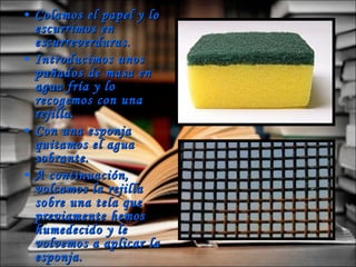 Colamos el papel y lo escurrimos en escurreverduras.  Introducimos unos puñados de masa en agua fría y lo recogemos con una rejilla. Con una esponja quitamos el agua sobrante. A continuación, volcamos la rejilla sobre una tela que previamente hemos humedecido y le volvemos a aplicar la esponja.  En unas horas ya tenemos el papel seco. 