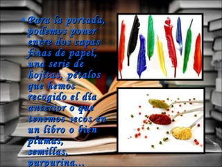 Para la portada, podemos poner entre dos capas finas de papel, una serie de hojitas, pétalos que hemos recogido el día anterior o que tenemos secos en un libro o bien plumas, semillas, purpurina... 
