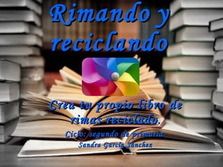 Rimando   y   reciclando Crea tu propio libro de rimas reciclado . Ciclo: segundo de primaria. Sandra García Sánchez 