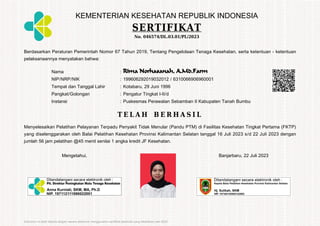 KEMENTERIAN KESEHATAN REPUBLIK INDONESIA
SERTIFIKAT
No. 046574/DL.03.01/PL/2023
Berdasarkan Peraturan Pemerintah Nomor 67 Tahun 2019, Tentang Pengelolaan Tenaga Kesehatan, serta ketentuan - ketentuan
pelaksanaannya menyatakan bahwa:
Nama : Rima Norhasanah, A.Md.Farm
NIP/NRP/NIK : 199606292019032012 / 6310066906960001
Tempat dan Tanggal Lahir : Kotabaru, 29 Juni 1996
Pangkat/Golongan : Pengatur Tingkat I-II/d
Instansi : Puskesmas Perawatan Sebamban II Kabupaten Tanah Bumbu
T E L A H B E R H A S I L
Menyelesaikan Pelatihan Pelayanan Terpadu Penyakit Tidak Menular (Pandu PTM) di Fasilitas Kesehatan Tingkat Pertama (FKTP)
yang diselenggarakan oleh Balai Pelatihan Kesehatan Provinsi Kalimantan Selatan tanggal 16 Juli 2023 s/d 22 Juli 2023 dengan
jumlah 56 jam pelatihan @45 menit senilai 1 angka kredit JF Kesehatan.
Mengetahui, Banjarbaru, 22 Juli 2023
Dokumen ini telah ditanda tangani secara elektronik menggunakan sertifikat elektronik yang diterbitkan oleh BSrE
 