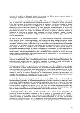 diretrizes de projeto da Operação Urbana Consorciada Vila Sônia também deverá auxiliar na
estabilização dos pontos críticos de escorregamento e erosão.

Do ponto de vista dos meios bióticos locais (itens 7.6 e 7.7), constata-se a boa qualidade ambiental da
área de estudo pela sua inserção na macrozona de estruturação e qualificação urbana, próxima aos
limites da macrozona de proteção ambiental, junto a relevantes fragmentos florestais da cidade,
garantindo a diversifidade de indivíduos arbóreos e da avifauna. Esses fatores são reforçados pela
existência de uma ocupação das construções de média densidade, em várzeas planas ou em morretes
com declividades suaves e com boa cobertura vegetal. Mesmo considerando as porções mais
densamente ocupadas, nas favelas do perímetro de estudo, a cobertura vegetal é escassa ou
inexistente, a existência de diversas áreas protegidas no entorno (Bosques, Parques e Praças),
assegura ao ambiente analisado boas condições climáticas, de absorção, de abrigo à avifauna e de
conforto aos habitantes.

Do ponto de vista do meio antrópico (item7.8 a 7.11), observaram-se as tipologias e a qualificação das
ações humanas sobre o meio ambiente para a sua sobrevivência, nessa grande aglomeração urbana,
representação pela área de ocupação consolidada do município de São Paulo. O conceito, que norteou
as diversas análises, considera que as alterações impostas pela urbanização aos elementos naturais são
deletérias, em si, tanto pelas exigências tecnológicas quanto pelas condicionantes econômicas dadas
pelo estágio da cultura da sociedade atual. No entanto, tais efeitos, se observados em relação às
exigências impostas à convivência de grandes e diversificados grupos sociais, de diferentes origens, em
relação à riqueza de valores sócio-culturais que a cidade proporciona a seus habitantes e também ao
papel que essa megalópole representa ao país e à inserção deste continente no mundo, é possível
deslocar o ponto e vista do observador na avaliação ambiental das condições do sítio selecionado neste
estudo, demonstrando impactos positivos.

Desse modo a qualificação do meio antrópico é analisada pela comparação das condições consideradas
aceitáveis ou satisfatórias pelos padrões estabelecidos pelos diversos organismos responsáveis pelo
desenvolvimento urbano-ambiental, municipais, estaduais e federais, e pela comparação ao
desenvolvimento de outras áreas da cidade, prioritariamente ao entorno imediato.

Devido às especificidades do empreendimento em questão, qual seja a Operação Urbana, de realização
total provável em 20 anos, fez-se necessário uma avaliação do comportamento futuro (item 8) dos
diversos compartimentos ambientais afetos aos processos de transformação urbana observados na área
de estudo. Esse procedimento exigiu a formulação de diversas hipóteses de desenvolvimento local,
através da definição de cenários e simulações de desenvolvimento econômico e demográfico para
avaliação da viabilidade de execução integral dos investimentos, face aos fatores condicionantes
existentes (impactos ambientais e suporte das redes e do viário).

A partir de algumas considerações iniciais sobre a possibilidade de não implantação do
empreendimento, comparada às vantagens de implantação do projeto urbanístico da Operação Urbana
Consorciada Vila Sônia, proposto pela Secretaria Municipal do Planejamento da Prefeitura de São Paulo,
foram identificadas as principais variáveis de influência (item 8) no processo de implantação dos
empreendimentos propostos. Isso permitiu concluir que existe uma perspectiva de transformação dada
pela mudança da condição de mobilidade da área de estudo, que pode ser entendida como um forte
vetor de desenvolvimento econômico local e também como um fator de inclusão social.

A implantação da linha 4 do metrô, de alta capacidade, que se articula à rede metropolitana de
transportes públicos, permitirá aos habitantes da área de estudo e da zona Oeste, mais fácil acesso a
toda a cidade, em menor tempo a baixo custo (com implantação do Bilhete Único). Isso facilitará o
acesso aos postos de trabalho das pessoas das que saem diariamente da Vila Sonia para qualquer
localidade do município, e também para as pessoas que se dirigem à Vila Sônia, para trabalhar. Portanto
haverá incremento de atividades e emprego na área de estudo, principalmente nos percursos de acesso




                                                                                                    10
 