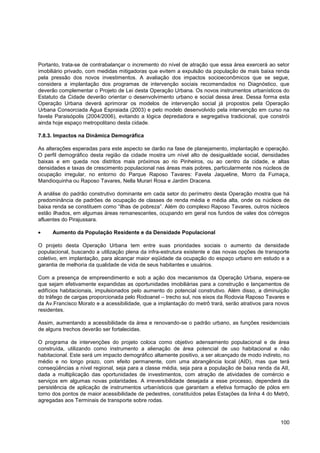 Portanto, trata-se de contrabalançar o incremento do nível de atração que essa área exercerá ao setor
imobiliário privado, com medidas mitigadoras que evitem a expulsão da população de mais baixa renda
pela pressão dos novos investimentos. A avaliação dos impactos socioeconômicos que se segue,
considera a implantação dos programas de intervenção sociais recomendados no Diagnóstico, que
deverão complementar o Projeto de Lei desta Operação Urbana. Os novos instrumentos urbanísticos do
Estatuto da Cidade deverão orientar o desenvolvimento urbano e social dessa área. Dessa forma esta
Operação Urbana deverá aprimorar os modelos de intervenção social já propostos pela Operação
Urbana Consorciada Água Espraiada (2003) e pelo modelo desenvolvido pela intervenção em curso na
favela Paraisópolis (2004/2006), evitando a lógica depredadora e segregativa tradicional, que constrói
ainda hoje espaço metropolitano desta cidade.

7.8.3. Impactos na Dinâmica Demográfica

As alterações esperadas para este aspecto se darão na fase de planejamento, implantação e operação.
O perfil demográfico desta região da cidade mostra um nível alto de desigualdade social, densidades
baixas e em queda nos distritos mais próximos ao rio Pinheiros, ou ao centro da cidade, e altas
densidades e taxas de crescimento populacional nas áreas mais pobres, particularmente nos núcleos de
ocupação irregular, no entorno do Parque Raposo Tavares: Favela Jaqueline, Morro da Fumaça,
Mandioquinha ou Raposo Tavares, Nella Murari Rosa e Jardim Dracena.

A análise do padrão construtivo dominante em cada setor do perímetro desta Operação mostra que há
predominância de padrões de ocupação de classes de renda média e média alta, onde os núcleos de
baixa renda se constituem como “ilhas de pobreza”. Além do complexo Raposo Tavares, outros núcleos
estão ilhados, em algumas áreas remanescentes, ocupando em geral nos fundos de vales dos córregos
afluentes do Pirajussara.

     Aumento da População Residente e da Densidade Populacional

O projeto desta Operação Urbana tem entre suas prioridades sociais o aumento da densidade
populacional, buscando a utilização plena da infra-estrutura existente e das novas opções de transporte
coletivo, em implantação, para alcançar maior eqüidade da ocupação do espaço urbano em estudo e a
garantia de melhoria da qualidade de vida de seus habitantes e usuários.

Com a presença de empreendimento e sob a ação dos mecanismos da Operação Urbana, espera-se
que sejam efetivamente expandidas as oportunidades imobiliárias para a construção e lançamentos de
edifícios habitacionais, impulsionados pelo aumento do potencial construtivo. Além disso, a diminuição
do tráfego de cargas proporcionada pelo Rodoanel – trecho sul, nos eixos da Rodovia Raposo Tavares e
da Av.Francisco Morato e a acessibilidade, que a implantação do metrô trará, serão atrativos para novos
residentes.

Assim, aumentando a acessibilidade da área e renovando-se o padrão urbano, as funções residenciais
de alguns trechos deverão ser fortalecidas.

O programa de intervenções do projeto coloca como objetivo adensamento populacional e de área
construída, utilizando como instrumento a alienação de área potencial de uso habitacional e não
habitacional. Este será um impacto demográfico altamente positivo, a ser alcançado de modo indireto, no
médio e no longo prazo, com efeito permanente, com uma abrangência local (AID), mas que terá
conseqüências a nível regional, seja para a classe média, seja para a população de baixa renda da AII,
dada a multiplicação das oportunidades de investimentos, com atração de atividades de comércio e
serviços em algumas novas polaridades. A irreversibilidade desejada a esse processo, dependerá da
persistência de aplicação de instrumentos urbanísticos que garantam a efetiva formação de pólos em
torno dos pontos de maior acessibilidade de pedestres, constituídos pelas Estações da linha 4 do Metrô,
agregadas aos Terminais de transporte sobre rodas.



                                                                                                   100
 