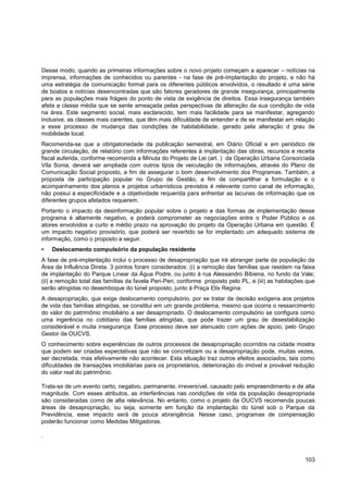 Desse modo, quando as primeiras informações sobre o novo projeto começam a aparecer – notícias na
imprensa, informações de conhecidos ou parentes - na fase de pré-implantação do projeto, e não há
uma estratégia de comunicação formal para os diferentes públicos envolvidos, o resultado é uma série
de boatos e notícias desencontradas que são fatores geradores de grande insegurança, principalmente
para as populações mais frágeis do ponto de vista de exigência de direitos. Essa insegurança também
afeta a classe média que se sente ameaçada pelas perspectivas de alteração da sua condição de vida
na área. Este segmento social, mais esclarecido, tem mais facilidade para se manifestar, agregando
inclusive, as classes mais carentes, que têm mais dificuldade de entender e de se manifestar em relação
a esse processo de mudança das condições de habitabilidade, gerado pela alteração d grau de
mobilidade local.
Recomenda-se que a obrigatoriedade da publicação semestral, em Diário Oficial e em periódico de
grande circulação, de relatório com informações referentes à implantação das obras, recursos e receita
fiscal auferida, conforme recomenda a Minuta do Projeto de Lei (art. ) da Operação Urbana Consorciada
Vila Sonia, deverá ser ampliada com outros tipos de veiculação de informações, através do Plano de
Comunicação Social proposto, a fim de assegurar o bom desenvolvimento dos Programas. Também, a
proposta de participação popular no Grupo de Gestão, a fim de compartilhar a formulação e o
acompanhamento dos planos e projetos urbanísticos previstos é relevante como canal de informação,
não possui a especificidade e a objetividade requerida para enfrentar as lacunas de informação que os
diferentes grupos afetados requerem.
Portanto o impacto da desinformação popular sobre o projeto e das formas de implementação desse
programa é altamente negativo, e poderá comprometer as negociações entre o Poder Público e os
atores envolvidos a curto e médio prazo na aprovação do projeto da Operação Urbana em questão. É
um impacto negativo provisório, que poderá ser revertido se for implantado um adequado sistema de
informação, como o proposto a seguir.
   Deslocamento compulsório da população residente
A fase de pré-implantação inclui o processo de desapropriação que irá abranger parte da população da
Área de Influência Direta. 3 pontos foram considerados: (i) a remoção das famílias que residem na faixa
de implantação do Parque Linear da Água Podre, ou junto à rua Alessandro Bibiena, no fundo da Vale;
(ii) a remoção total das famílias da favela Peri-Peri, conforme proposto pelo PL, e (iii) as habitações que
serão atingidas no desemboque do túnel proposto, junto à Praça Elis Regina.
A desapropriação, que exige deslocamento compulsório, por se tratar de decisão exógena aos projetos
de vida das famílias atingidas, se constitui em um grande problema, mesmo que ocorra o ressarcimento
do valor do patrimônio imobiliário a ser desapropriado. O deslocamento compulsório se configura como
uma ingerência no cotidiano das famílias atingidas, que pode trazer um grau de desestabilização
considerável e muita insegurança. Esse processo deve ser atenuado com ações de apoio, pelo Grupo
Gestor da OUCVS.
O conhecimento sobre experiências de outros processos de desapropriação ocorridos na cidade mostra
que podem ser criadas expectativas que não se concretizam ou a desapropriação pode, muitas vezes,
ser decretada, mas efetivamente não acontecer. Esta situação traz outros efeitos associados, tais como
dificuldades de transações imobiliárias para os proprietários, deterioração do imóvel e provável redução
do valor real do patrimônio.

Trata-se de um evento certo, negativo, permanente, irreversível, causado pelo empreendimento e de alta
magnitude. Com esses atributos, as interferências nas condições de vida da população desapropriada
são consideradas como de alta relevância. No entanto, como o projeto da OUCVS recomenda poucas
áreas de desapropriação, ou seja, somente em função da implantação do túnel sob o Parque da
Previdência, esse impacto será de pouca abrangência. Nesse caso, programas de compensação
poderão funcionar como Medidas Mitigadoras.

.



                                                                                                       103
 