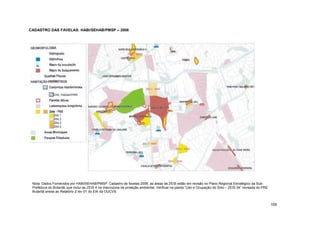 CADASTRO DAS FAVELAS: HABI/SEHAB/PMSP – 2006




 Nota: Dados Fornecidos por HABI/SEHAB/PMSP: Cadastro de favelas 2006. as áreas de ZEIS estão em revisão no Plano Regional Estratégico da Sub-
 Prefeitura do Butantã, que inclui as ZEIS 4 na macrozona de proteção ambiental. Verificar na planta “Uso e Ocupação do Solo – ZEIS 04” revisada do PRE
 Butantã anexa ao Relatório 2 rev 01 do EIA da OUCVS.


                                                                                                                                                          105
 