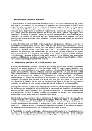    Reassentamento : provisório e definitivo

O equacionamento do deslocamento das famílias atingidas por programas de intervenção, da moradia
atual para as HIS, passando por um assentamento provisório, não é recomendado. O histórico dessa
solução é trágico como demonstram os resultados de diversos programas de governo implantados a
partir da década de 80, não só pela precariedade desses assentamentos em termos de infra-estrutura,
como pelo perigo do provisório se transformar em permanente. A experiência recente demonstra que
esse caráter provisório tornou-se definitivo na maioria dos casos, gerando degradação social,
insegurança, problemas de violência, quebra de laços de sobrevivência na comunidade original e
insatisfação das famílias não atendidas pela remoção definitiva entre outros aspectos. Isso gerou
deseconomias representadas pela maior dificuldade e aumento dos custos relativos ao atendimento
dessas famílias.

O reassentamento deverá ser evitado, sempre que possível, adequando as habitações in loco, ou nas
proximidades, exceto nos casos em que a família optar por outra alternativa de compensação . Quando
necessário deverá ser planejado, caso a caso, para relocação definitiva, preferencialmente dentro do
perímetro da Operação Urbana Consorciada Vila Sonia. É recomendado para transferência de
habitações em situação de risco, recomposição das margens dos córregos, implantação de parques
lineares e atendimento ao Programa de Intervenções. É um impacto fortemente negativo, relativo ao
incomodo gerado à vida das famílias atingidas, porém reversível. A reversibilidade pode ser entendida
como uma medida positiva na medida em que proporciona a relocação da unidade atingida em melhores
condições de saúde e segurança às famílias atingidas.

7.8.6. Construção e apropriação das HIS pela população alvo

A apropriação das HIS pela população, através de financiamento e compra das unidades é desejável e
representa um aspecto socialmente positivo de inclusão social. No entanto, existem aspectos nesse
processo que podem se configurar como impacto negativo. A morador da favela é dono de seu barraco,
que lhe custou dinheiro e trabalho, ainda que construído irregularmente, em geral, em área pública.
Desse ponto de vista, não lhe interessa a troca por outra unidade, porque isso representa o pagamento
do valor da construção, do terreno e da manutenção do consumo de água, luz e energia
correspondentes. Na verdade, ele trocando aquilo que considera “sua propriedade”, por outra, ainda que
subsidiada pelo governo. Nos casos de situação de risco, essa troca é vantajosa. Do contrário, essa
troca é onerosa ao favelado, que em geral, se posiciona contra. Assim, a simples melhoria do padrão
construtivo não justifica uma troca onerosa uma vez que ela está se dando de forma compulsória.

É uma questão complexa, que envolve a absorção dessa população pelo mercado de trabalho, para que
ela tenha condições de responder às necessidades de pagamento pela moradia e pelo consumo de
infra-estrutura e de serviços. Portanto junto à regularização urbanística , ao fornecimento de habitações,
é à regularização fundiária, é preciso promover oportunidades de emprego, para otimização dos
processos de inclusão urbana e social da população mais carente.

Salienta-se também o problema do valor do financiamento do programa habitacional a ser proposto, que
não deverá ultrapassar a capacidade de pagamento dada pelo rendimento médio da população favelada
atingida, o que inviabilizaria a compra das unidades habitacionais propostas. Daí a necessidade de
subsídio aos Programas Habitacionais de Atendimento a serem adotados, seja com recursos próprios
(dos CEPACs), seja com recursos complementares da administração direta. É uma equação que deverá
ser resolvida no âmbito dos incentivos aos empreendimentos privados propostos.

O Projeto de Lei em questão, contribui para solucionar esse problema através da inserção de incentivos
para inclusão de unidades de interesse social nos empreendimentos habitacionais a serem propostos,
principalmente no setor Eiras Garcia, tendo como contrapartida uma oferta maior de cotas de área
 