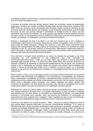 às Estações do Metrô, que favorecem a criação de pólos de atividades e serviços, por onde passarão em
                                    1
torno de 1 milhão de pessoas por dia .

O processo de inclusão social das famílias carentes deverá ser incentivado, através da regularização
urbanística e fundiária dos núcleos envolvidos (favelas), pelas diversas intervenções propostas neste
RIMA. Parte dos recursos a serem arrecadados pela Operação Urbana, através da alienação de área
construída potencial, deverá atender aos programas sociais propostos, principalmente para eliminação
das áreas de risco. Isso permite antecipar o atendimento às favelas da área de estudo, que não
dependerão dos recursos da Prefeitura, em geral escassos para atender à grande demanda existente
em toda a cidade. É uma experiência nova na Prefeitura de São Paulo, que vem sendo aplicada com
sucesso, por exemplo, em Paraisópolis, que servirá de exemplo à Vila Sônia.

Portanto, a implantação da linha 4 do Metrô é um fator que impulsiona por si só a tendência à
transformação urbana local e à reinserção dessa área no contexto metropolitano, como já ocorrido em
outras áreas da cidade (Jabaquara, Tatuapé, etc). Aliam-se a essa obra, outras importantes obras
regionais (de macrodrenagem, de coleta esgotos, de transportes por ônibus e de transporte de cargas
analisadas no item 6), que deverão valorizar os imóveis locais. Representam investimentos públicos a
serem otimizados e impactos sinérgicos positivos àqueles que serão gerados pelos empreendimentos
propostos pela Operação Urbana Consorciada Vila Sônia.

Para vislumbrar a situação futura procedeu-se ao cálculo da projeção da população e das áreas
construídas    por    uso    (habitacional    e  não    habitacional,  que     inclui  atividades   de
comércio/serviços/institucionais), a partir de uma base (2007) que considera a área já está sendo
impactada pela presença da linha 4 do Metrô (em obras desde 2004). Nos cenários construídos, foi
estimada a influência da mobilidade no adensamento populacional da área de estudo, sem a Operação
Urbana e com a implantação da Operação Urbana em questão. Isso permitiu fazer simulações para
estimar o número de pessoas que deverá morar e trabalhar na área de estudo, ou, a população
residente e (nas áreas de uso habitacional) e empregos, ou a população flutuante (nas áreas de uso não
habitacional).

Nesse contexto, concluiu-se que a Operação Urbana Consorciada Vila Sônia representa um instrumento
para orientar esse crescimento com qualidade e uma oportunidade à municipalidade, aos habitantes
locais, comerciantes e investidores, de controlar o adensamento urbano proposto, provendo a área de
equipamentos e obras capazes de enfrentar as demandas de uso futuras, com os recursos competentes.
Desse modo a Operação Urbana representa uma medida mitigadora dos efeitos gerados pelo
incremento de atividades e de área construída provocado pela melhoria da mobilidade local e pelos
investimentos públicos nas redes de infraestrutura, em implantação na areado Butantã.

Representa um avanço da política urbana municipal em atender necessidades locais, atuais e futuras,
com projetos específicos, de longo prazo, com gestão independente, ou seja, não afeta a mudanças
administrativas que em geral alteram as prioridades de investimentos. É também uma oportunidade
oferecida à comunidade para participar, junto aos técnicos da Prefeitura, da reorientação do
desenvolvimento local, cuidando para a assegurar melhor qualidade de vida na área de intervenção,
dada pela correta implantação do projeto da Operação Urbana Consorciada Vila Sonia.

Finalmente, este Relatório de Impacto Ambiental – RIMA - preconiza as Medidas Mitigadoras (item 9)
para atenuar efeitos adversos previsíveis, nos diversos compartimentos ambientais, e as ações de
Monitoramento (item 10) dos processos de alterações sócio-econômicas e ambientais, apoiadas por um
programa de Educação Ambiental (item 11) compatível. Tais programas deverão auxiliar os trabalhos do
Grupo Gestor da implantação da Operação Urbana Consorciada Vila Sônia. Este, deverá atuar como
coordenador de todas as ações, através de um Programa de Gestão Ambiental, ter autonomia de

1
    Na Estação Terminal Vila Sonia está estimado 843.000 mil embarques/dia, conforme estimativa realizada pela Cia do Metrô SP.




                                                                                                                             11
 