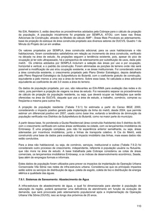 No EIA, Relatório 3, estão descritos os procedimentos adotados pela Cobrape para o cálculo da projeção
da população. A população inicialmente foi projetada por SEMPLA, ATOU, com base nas Áreas
Adicionais de Construção, através do Modelo de cálculo AMP - Áreas Mais Prováveis ao adensamento,
base da projeção do estoque de área construída projetado aos diversos setores da OUCVS, Quadro 1 da
Minuta do Projeto de Lei em análise.

Os valores projetados por SEMPLA, área construída adicional, para os usos habitacionais e não
habitacionais, foram considerados satisfatórios em relação ao incremento de área construída, verificado
na década na área de estudo. As projeções seguem a tendência existente, pois, apesar do pico de
ocupação já ter sido ultrapassado, há a perspectiva de adensamento por substituição de usos, dada pelo
metrô. Os critérios adotados por SEMPLA incluíram a seleção das áreas por uso e por ocupação,
horizontal e vertical, e o padrão da construção. Foram eliminadas as porções de terreno onde não será
possível a modificação de uso e/ou ocupação existente, e as áreas institucionais. Foi considerado sobre
a área construída existente, o crescimento projetado pelo Plano Diretor Estratégico, depois detalhado
pelo Plano Regional Estratégico da Subprefeitura do Butantã, com o coeficiente gratuito de construção,
equivalente a pelo menos a uma vez a área do terreno. Sobre essa base, foi calculada a área adicional
equivalente ao coeficiente de até 3,0 vezes a área do terreno.

Os dados de população projetada, por uso, são relevantes ao EIA-RIMA para avaliação das redes e do
viário, pois permitem a projeção de viagens na área de estudo. Foi necessário separar os procedimentos
de cálculo de projeção da população residente, ou seja, que deverá ocupar as habitações que serão
oferecidas na área da OUCVS, daquela que usa a área de estudo, a trabalho, comércio, compras ou
freqüenta a mesma para outros fins.

A projeção de população residente (Tabela 7.9.1) foi estimada a partir do Censo IBGE 2000,
considerando o impacto positivo gerado pela implantação da linha do metrô, desde 2004, que permite
estimar um diferencial positivo em 2007, usado como base line, evitando a tendência de diminuição da
população verificada nos Distritos da Subprefeitura do Butantã, como na maior parte do município.

A partir dessa base, foi ponderada a Quota Residencial (área construída /habitante) dos 5 distritos da AII,
com o crescimento verificado em outras áreas vertilizadas na cidade, com os lançamentos imobiliários da
Embraesp. É uma projeção complexa, pois não há experiência anterior semelhante, ou seja, áreas
adensadas por incentivos imobiliários, junto a linhas de transporte coletivo. A Cia do Metrô, está
construindo uma base de dados para avaliação do impacto imobiliário das linhas, mais esses dados não
estão concluídos.

Para a área não habitacional, ou seja, de comércio, serviços, institucional e outras (Tabela 7.9.2) foi
considerado outro processo de crescimento, independente, referente à população usuária ou flutuante,
que não mora na área de estudo. A base trabalhada pela Cobrape considerou as cotas de áreas
comerciais, os lançamentos imobiliários Embraesp, e os índices de desenvolvimento econômico, Seade,
Ipea além de empregos formais e informais.

Estes dados de população foram utilizados para prever os impactos da implantação da Operação Urbana
Consorciada Vila Sônia nas redes de infra-estrutura urbana. Considerou-se que os principais impactos
estão sobre os serviços de distribuição de água, coleta de esgoto, coleta de lixo e distribuição de energia
elétrica e qualidade das águas.

7.9.1. Sistemas de Saneamento: Abastecimento de Água

A infra-estrutura de abastecimento de água, a qual foi dimensionada para atender à população de
saturação da região, poderá apresentar uma deficiência de atendimento em função da evolução de
demanda, que será provocada pelo adensamento populacional após a implementação da Operação
Urbana Vila Sônia (OUVS), isso ao longo dos próximos de 20 anos.



                                                                                                       110
 