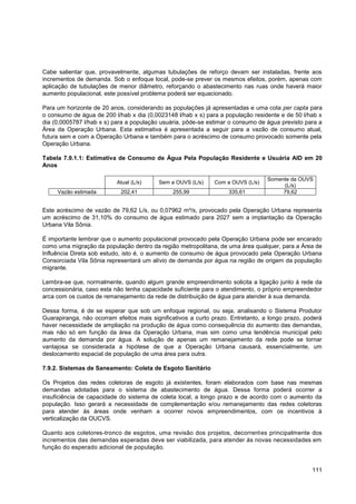 Cabe salientar que, provavelmente, algumas tubulações de reforço devam ser instaladas, frente aos
incrementos de demanda. Sob o enfoque local, pode-se prever os mesmos efeitos, porém, apenas com
aplicação de tubulações de menor diâmetro, reforçando o abastecimento nas ruas onde haverá maior
aumento populacional, este possível problema poderá ser equacionado.

Para um horizonte de 20 anos, considerando as populações já apresentadas e uma cota per capta para
o consumo de água de 200 l/hab x dia (0,0023148 l/hab x s) para a população residente e de 50 l/hab x
dia (0,0005787 l/hab x s) para a população usuária, pôde-se estimar o consumo de água previsto para a
Área da Operação Urbana. Esta estimativa é apresentada a seguir para a vazão de consumo atual,
futura sem e com a Operação Urbana e também para o acréscimo de consumo provocado somente pela
Operação Urbana.

Tabela 7.9.1.1: Estimativa de Consumo de Água Pela População Residente e Usuária AID em 20
Anos

                                                                                  Somente da OUVS
                           Atual (L/s)    Sem a OUVS (L/s)    Com a OUVS (L/s)
                                                                                       (L/s)
     Vazão estimada         202,41             255,99              335,61              79,62


Este acréscimo de vazão de 79,62 L/s, ou 0,07962 m³/s, provocado pela Operação Urbana representa
um acréscimo de 31,10% do consumo de água estimado para 2027 sem a implantação da Operação
Urbana Vila Sônia.

É importante lembrar que o aumento populacional provocado pela Operação Urbana pode ser encarado
como uma migração da população dentro da região metropolitana, de uma área qualquer, para a Área de
Influência Direta sob estudo, isto é, o aumento de consumo de água provocado pela Operação Urbana
Consorciada Vila Sônia representará um alívio de demanda por água na região de origem da população
migrante.

Lembra-se que, normalmente, quando algum grande empreendimento solicita a ligação junto à rede da
concessionária, caso esta não tenha capacidade suficiente para o atendimento, o próprio empreendedor
arca com os custos de remanejamento da rede de distribuição de água para atender à sua demanda.

Dessa forma, é de se esperar que sob um enfoque regional, ou seja, analisando o Sistema Produtor
Guarapiranga, não ocorram efeitos mais significativos a curto prazo. Entretanto, a longo prazo, poderá
haver necessidade de ampliação na produção de água como consequência do aumento das demandas,
mas não só em função da área da Operação Urbana, mas sim como uma tendência municipal pelo
aumento da demanda por água. A solução de apenas um remanejamento da rede pode se tornar
vantajosa se considerada a hipótese de que a Operação Urbana causará, essencialmente, um
deslocamento espacial de população de uma área para outra.

7.9.2. Sistemas de Saneamento: Coleta de Esgoto Sanitário

Os Projetos das redes coletoras de esgoto já existentes, foram elaborados com base nas mesmas
demandas adotadas para o sistema de abastecimento de água. Dessa forma poderá ocorrer a
insuficiência de capacidade do sistema de coleta local, a longo prazo e de acordo com o aumento da
população. Isso gerará a necessidade de complementação e/ou remanejamento das redes coletoras
para atender às áreas onde venham a ocorrer novos empreendimentos, com os incentivos à
verticalização da OUCVS.

Quanto aos coletores-tronco de esgotos, uma revisão dos projetos, decorrentes principalmente dos
incrementos das demandas esperadas deve ser viabilizada, para atender às novas necessidades em
função do esperado adicional de população.


                                                                                                  111
 