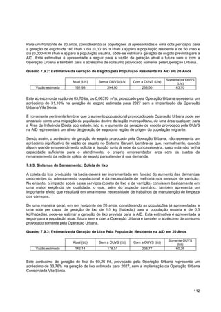 Para um horizonte de 20 anos, considerando as populações já apresentadas e uma cota per capta para
a geração de esgoto de 160 l/hab x dia (0,0018519 l/hab x s) para a população residente e de 50 l/hab x
dia (0,0004630 l/hab x s) para a população usuária, pôde-se estimar a geração de esgoto prevista para a
AID. Esta estimativa é apresentada a seguir para a vazão de geração atual e futura sem e com a
Operação Urbana e também para o acréscimo de consumo provocado somente pela Operação Urbana.

Quadro 7.9.2: Estimativa da Geração de Esgoto pela População Residente na AID em 20 Anos

                                                                                  Somente da OUVS
                           Atual (L/s)    Sem a OUVS (L/s)     Com a OUVS (L/s)
                                                                                       (L/s)
     Vazão estimada         161,93              204,80              268,50             63,70


Este acréscimo de vazão de 63,70 l/s, ou 0,06370 m³/s, provocado pela Operação Urbana representa um
acréscimo de 31,10% na geração de esgoto estimada para 2027 sem a implantação da Operação
Urbana Vila Sônia.

É novamente pertinente lembrar que o aumento populacional provocado pela Operação Urbana pode ser
encarado como uma migração da população dentro da região metropolitana, de uma área qualquer, para
a Área de Influência Direta sob estudo, isto é, o aumento da geração de esgoto provocado pela OUVS
na AID representará um alívio de geração de esgoto na região de origem da população migrante.

Sendo assim, o acréscimo de geração de esgoto provocado pela Operação Urbana, não representa um
acréscimo significativo de vazão de esgoto no Sistema Barueri. Lembra-se que, normalmente, quando
algum grande empreendimento solicita a ligação junto à rede da concessionária, caso esta não tenha
capacidade suficiente para o atendimento, o próprio empreendedor arca com os custos de
remanejamento da rede de coleta de esgoto para atender à sua demanda.

7.9.3. Sistemas de Saneamento: Coleta de lixo

A coleta do lixo produzido na bacia deverá ser incrementada em função do aumento das demandas
decorrentes do adensamento populacional e da necessidade de melhoria nos serviços de varrição.
No entanto, o impacto sobre estes serviços (coleta de lixo e de varrição) consistem basicamente em
uma maior exigência de qualidade, o que, além do aspecto sanitário, também apresenta um
importante efeito que resultará em uma menor necessidade de trabalhos de manutenção de limpeza
dos córregos.

De uma maneira geral, em um horizonte de 20 anos, considerando as populações já apresentadas e
uma cota per capta de geração de lixo de 1,5 kg (habxdia) para a população usuária e de 0,5
kg/(habxdia), pode-se estimar a geração de lixo prevista para a AID. Esta estimativa é apresentada a
seguir para a população atual, futura sem e com a Operação Urbana e também o acréscimo de consumo
provocado somente pela Operação Urbana.

Quadro 7.9.3: Estimativa da Geração de Lixo Pela População Residente na AID em 20 Anos

                                                                                    Somente OUVS
                           Atual (t/d)     Sem a OUVS (t/d)    Com a OUVS (t/d)
                                                                                        (t/d)
     Vazão estimada         142,14              178,51              238,77             60,26



Este acréscimo de geração de lixo de 60,26 t/d, provocado pela Operação Urbana representa um
acréscimo de 33,76% na geração de lixo estimada para 2027, sem a implantação da Operação Urbana
Consorciada Vila Sônia.




                                                                                                   112
 