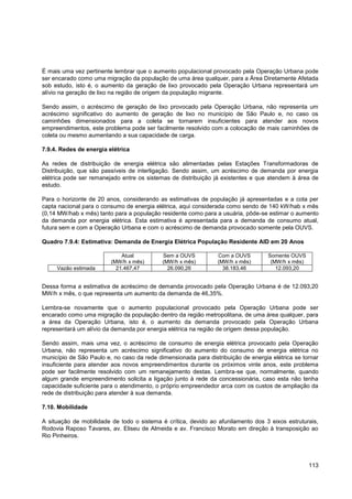 É mais uma vez pertinente lembrar que o aumento populacional provocado pela Operação Urbana pode
ser encarado como uma migração da população de uma área qualquer, para a Área Diretamente Afetada
sob estudo, isto é, o aumento da geração de lixo provocado pela Operação Urbana representará um
alívio na geração de lixo na região de origem da população migrante.

Sendo assim, o acréscimo de geração de lixo provocado pela Operação Urbana, não representa um
acréscimo significativo do aumento de geração de lixo no município de São Paulo e, no caso os
caminhões dimensionados para a coleta se tornarem insuficientes para atender aos novos
empreendimentos, este problema pode ser facilmente resolvido com a colocação de mais caminhões de
coleta ou mesmo aumentando a sua capacidade de carga.

7.9.4. Redes de energia elétrica

As redes de distribuição de energia elétrica são alimentadas pelas Estações Transformadoras de
Distribuição, que são passíveis de interligação. Sendo assim, um acréscimo de demanda por energia
elétrica pode ser remanejado entre os sistemas de distribuição já existentes e que atendem à área de
estudo.

Para o horizonte de 20 anos, considerando as estimativas de população já apresentadas e a cota per
capta nacional para o consumo de energia elétrica, aqui considerada como sendo de 140 kW/hab x mês
(0,14 MW/hab x mês) tanto para a população residente como para a usuária, pôde-se estimar o aumento
da demanda por energia elétrica. Esta estimativa é apresentada para a demanda de consumo atual,
futura sem e com a Operação Urbana e com o acréscimo de demanda provocado somente pela OUVS.

Quadro 7.9.4: Estimativa: Demanda de Energia Elétrica População Residente AID em 20 Anos

                             Atual          Sem a OUVS          Com a OUVS         Somente OUVS
                         (MW/h x mês)       (MW/h x mês)        (MW/h x mês)        (MW/h x mês)
     Vazão estimada        21.467,47          26.090,26           38.183,46           12.093,20


Dessa forma a estimativa de acréscimo de demanda provocado pela Operação Urbana é de 12.093,20
MW/h x mês, o que representa um aumento da demanda de 46,35%.

Lembra-se novamente que o aumento populacional provocado pela Operação Urbana pode ser
encarado como uma migração da população dentro da região metropolitana, de uma área qualquer, para
a área da Operação Urbana, isto é, o aumento da demanda provocado pela Operação Urbana
representará um alívio da demanda por energia elétrica na região de origem dessa população.

Sendo assim, mais uma vez, o acréscimo de consumo de energia elétrica provocado pela Operação
Urbana, não representa um acréscimo significativo do aumento do consumo de energia elétrica no
município de São Paulo e, no caso da rede dimensionada para distribuição de energia elétrica se tornar
insuficiente para atender aos novos empreendimentos durante os próximos vinte anos, este problema
pode ser facilmente resolvido com um remanejamento destas. Lembra-se que, normalmente, quando
algum grande empreendimento solicita a ligação junto à rede da concessionária, caso esta não tenha
capacidade suficiente para o atendimento, o próprio empreendedor arca com os custos de ampliação da
rede de distribuição para atender à sua demanda.

7.10. Mobilidade

A situação de mobilidade de todo o sistema é crítica, devido ao afunilamento dos 3 eixos estruturais,
Rodovia Raposo Tavares, av. Eliseu de Almeida e av. Francisco Morato em direção à transposição ao
Rio Pinheiros.




                                                                                                   113
 