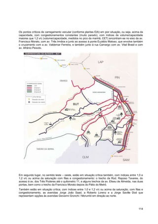Os pontos críticos de carregamento veicular (conforme plantas EIA) em pior situação, ou seja, acima da
capacidade, com congestionamentos constantes (muito parado), com índices de volume/capacidade
maiores que 1,2 v/c (volume/capacidade, medidos no pico da manhã, CET) encontram-se no eixo da av.
Francisco Morato, com av. Três Irmãos e junto ao acesso à ponte Euzébio Matoso, que envolve também
o cruzamento com a av. Valdemar Ferreira, e também junto à rua Camargo com av. Vital Brasil e com
av. Afrânio Peixoto.




Em segundo lugar, no sentido leste – oeste, estão em situação crítica também, com índices entre 1,0 e
1,2 v/c ou acima da saturação com filas e congestionamento: o trecho da Rod. Raposo Tavares, do
acesso à av. dos Três Poderes até o quilometro 11, e alguns trechos da av. Eliseu de Almeida, nas duas
pontas, bem como o trecho da Francisco Morato depois do Pátio do Metrô.
Também estão em situação crítica, com índices entre 1,0 e 1,2 v/c ou acima da saturação, com filas e
congestionamento, as avenidas Jorge João Saad, a Roberto Lorenz e a Jorge Saville Dod que
representam opções às avenidas Giovanni Gronchi / Morumbi em direção ao norte.



                                                                                                  114
 