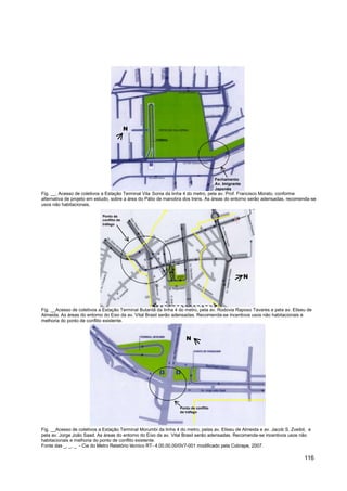 N




                                                                                     Fechamento
                                                                                     Av. Imigrante
                                                                                     Japonês
Fig. __. Acesso de coletivos a Estação Terminal Vila Sonia da linha 4 do metro, pela av. Prof. Francisco Morato, conforme
alternativa de projeto em estudo, sobre a área do Pátio de manobra dos trens. As áreas do entorno serão adensadas, recomenda-se
usos não habitacionais.

                             Ponto de
                             conflito de
                             tráfego




                                                                                                     N




                                                          Perímetro: Pólo Vital Brasil
Fig. __Acesso de coletivos a Estação Terminal Butantã da linha 4 do metro, pela av. Rodovia Raposo Tavares e pela av. Eliseu de
Almeida. As áreas do entorno do Eixo da av. Vital Brasil serão adensadas. Recomenda-se incentivos usos não habitacionais e
melhoria do ponto de conflito existente.


                                                                    N




                                                                 Ponto de conflito
                                                                 de tráfego




Fig. __Acesso de coletivos a Estação Terminal Morumbi da linha 4 do metro, pelas av. Eliseu de Almeida e av. Jacob S. Zveibil, e
pela av. Jorge João Saad. As áreas do entorno do Eixo da av. Vital Brasil serão adensadas. Recomenda-se incentivos usos não
habitacionais e melhoria do ponto de conflito existente.
Fonte das _, _, _ - Cia do Metro Relatório técnico RT- 4.00.00.00/0V7-001 modificado pela Cobrape, 2007.

                                                                                                                            116
 