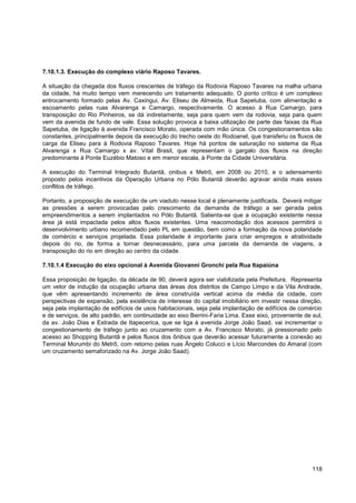 7.10.1.3. Execução do complexo viário Raposo Tavares.

A situação da chegada dos fluxos crescentes de tráfego da Rodovia Raposo Tavares na malha urbana
da cidade, há muito tempo vem merecendo um tratamento adequado. O ponto crítico é um complexo
entrocamento formado pelas Av. Caxingui, Av. Eliseu de Almeida, Rua Sapetuba, com alimentação e
escoamento pelas ruas Alvarenga e Camargo, respectivamente. O acesso à Rua Camargo, para
transposição do Rio Pinheiros, se dá indiretamente, seja para quem vem da rodovia, seja para quem
vem da avenida de fundo de vale. Essa solução provoca a baixa utilização de parte das faixas da Rua
Sapetuba, de ligação à avenida Francisco Morato, operada com mão única. Os congestionamentos são
constantes, principalmente depois da execução do trecho oeste do Rodoanel, que transferiu os fluxos de
carga da Eliseu para à Rodovia Raposo Tavares. Hoje há pontos de saturação no sistema da Rua
Alvarenga x Rua Camargo x av. Vital Brasil, que representam o gargalo dos fluxos na direção
predominante à Ponte Euzébio Matoso e em menor escala, à Ponte da Cidade Universitária.

A execução do Terminal Integrado Butantã, onibus x Metrô, em 2008 ou 2010, e o adensamento
proposto pelos incentivos da Operação Urbana no Pólo Butantã deverão agravar ainda mais esses
conflitos de tráfego.

Portanto, a proposição de execução de um viaduto nesse local é plenamente justificada. Deverá mitigar
as pressões a serem provocadas pelo crescimento da demanda de tráfego a ser gerada pelos
empreendimentos a serem implantados no Pólo Butantã. Salienta-se que a ocupação existente nessa
área já está impactada pelos altos fluxos existentes. Uma reacomodação dos acessos permitirá o
desenvolvimento urbano recomendado pelo PL em questão, bem como a formação da nova polaridade
de comércio e serviços projetada. Essa polaridade é importante para criar empregos e atratividade
depois do rio, de forma a tornar desnecessário, para uma parcela da demanda de viagens, a
transposição do rio em direção ao centro da cidade.

7.10.1.4 Execução do eixo opcional à Avenida Giovanni Gronchi pela Rua Itapaiúna

Essa proposição de ligação, da década de 90, deverá agora ser viabilizada pela Prefeitura. Representa
um vetor de indução da ocupação urbana das áreas dos distritos de Campo Limpo e da Vila Andrade,
que vêm apresentando incremento de área construída vertical acima da média da cidade, com
perspectivas de expansão, pela existência de interesse do capital imobiliário em investir nessa direção,
seja pela implantação de edifícios de usos habitacionais, seja pela implantação de edifícios de comércio
e de serviços, de alto padrão, em continuidade ao eixo Berrini-Faria Lima. Esse eixo, proveniente de sul,
da av. João Dias e Estrada de Itapecerica, que se liga à avenida Jorge João Saad, vai incrementar o
congestionamento de tráfego junto ao cruzamento com a Av. Francisco Morato, já pressionado pelo
acesso ao Shopping Butantã e pelos fluxos dos ônibus que deverão acessar futuramente a conexão ao
Terminal Morumbi do Metrô, com retorno pelas ruas Ângelo Colucci e Lício Marcondes do Amaral (com
um cruzamento semaforizado na Av. Jorge João Saad).




                                                                                                     118
 