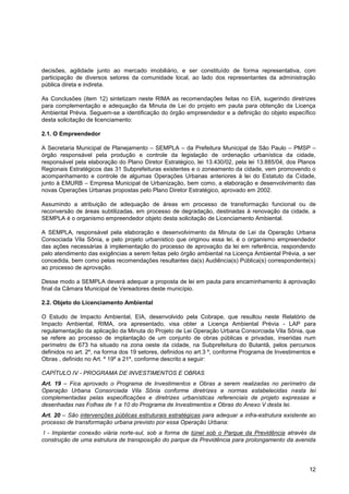decisões, agilidade junto ao mercado imobiliário, e ser constituído de forma representativa, com
participação de diversos setores da comunidade local, ao lado dos representantes da administração
pública direta e indireta.

As Conclusões (item 12) sintetizam neste RIMA as recomendações feitas no EIA, sugerindo diretrizes
para complementação e adequação da Minuta de Lei do projeto em pauta para obtenção da Licença
Ambiental Prévia. Seguem-se a identificação do órgão empreendedor e a definição do objeto específico
desta solicitação de licenciamento:

2.1. O Empreendedor

A Secretaria Municipal de Planejamento – SEMPLA – da Prefeitura Municipal de São Paulo – PMSP –
órgão responsável pela produção e controle da legislação de ordenação urbanística da cidade,
responsável pela elaboração do Plano Diretor Estratégico, lei 13.430/02, pela lei 13.885/04, dos Planos
Regionais Estratégicos das 31 Subprefeituras existentes e o zoneamento da cidade, vem promovendo o
acompanhamento e controle de algumas Operações Urbanas anteriores à lei do Estatuto da Cidade,
junto à EMURB – Empresa Municipal de Urbanização, bem como, a elaboração e desenvolvimento das
novas Operações Urbanas propostas pelo Plano Diretor Estratégico, aprovado em 2002.

Assumindo a atribuição de adequação de áreas em processo de transformação funcional ou de
reconversão de áreas subtilizadas, em processo de degradação, destinadas à renovação da cidade, a
SEMPLA é o organismo empreendedor objeto desta solicitação de Licenciamento Ambiental.

A SEMPLA, responsável pela elaboração e desenvolvimento da Minuta de Lei da Operação Urbana
Consociada Vila Sônia, e pelo projeto urbanístico que originou essa lei, é o organismo empreendedor
das ações necessárias à implementação do processo de aprovação da lei em referência, respondendo
pelo atendimento das exigências a serem feitas pelo órgão ambiental na Licença Ambiental Prévia, a ser
concedida, bem como pelas recomendações resultantes da(s) Audiência(s) Pública(s) correspondente(s)
ao processo de aprovação.

Desse modo a SEMPLA deverá adequar a proposta de lei em pauta para encaminhamento à aprovação
final da Câmara Municipal de Vereadores deste município.

2.2. Objeto do Licenciamento Ambiental

O Estudo de Impacto Ambiental, EIA, desenvolvido pela Cobrape, que resultou neste Relatório de
Impacto Ambiental, RIMA, ora apresentado, visa obter a Licença Ambiental Prévia - LAP para
regulamentação da aplicação da Minuta do Projeto de Lei Operação Urbana Consorciada Vila Sônia, que
se refere ao processo de implantação de um conjunto de obras públicas e privadas, inseridas num
perímetro de 673 ha situado na zona oeste da cidade, na Subprefeitura do Butantã, pelos percursos
definidos no art. 2º, na forma dos 19 setores, definidos no art.3 º, conforme Programa de Investimentos e
Obras , definido no Art. º 19º a 21º, conforme descrito a seguir:

CAPÍTULO IV - PROGRAMA DE INVESTIMENTOS E OBRAS
Art. 19 – Fica aprovado o Programa de Investimentos e Obras a serem realizadas no perímetro da
Operação Urbana Consorciada Vila Sônia conforme diretrizes e normas estabelecidas nesta lei
complementadas pelas especificações e diretrizes urbanísticas referenciais de projeto expressas e
desenhadas nas Folhas de 1 a 10 do Programa de Investimentos e Obras do Anexo V desta lei.
Art. 20 – São intervenções públicas estruturais estratégicas para adequar a infra-estrutura existente ao
processo de transformação urbana previsto por essa Operação Urbana:
 I - Implantar conexão viária norte-sul, sob a forma de túnel sob o Parque da Previdência através da
construção de uma estrutura de transposição do parque da Previdência para prolongamento da avenida




                                                                                                      12
 