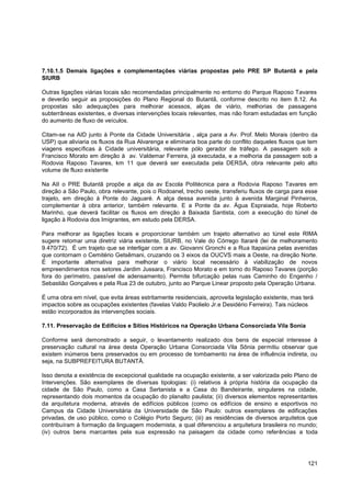 7.10.1.5 Demais ligações e complementações viárias propostas pelo PRE SP Butantã e pela
SIURB

Outras ligações viárias locais são recomendadas principalmente no entorno do Parque Raposo Tavares
e deverão seguir as proposições do Plano Regional do Butantã, conforme descrito no item 8.12. As
propostas são adequações para melhorar acessos, alças de viário, melhorias de passagens
subterrâneas existentes, e diversas intervenções locais relevantes, mas não foram estudadas em função
do aumento de fluxo de veículos.

Citam-se na AID junto à Ponte da Cidade Universitária , alça para a Av. Prof. Melo Morais (dentro da
USP) que aliviaria os fluxos da Rua Alvarenga e eliminaria boa parte do conflito daqueles fluxos que tem
viagens específicas à Cidade universitária, relevante pólo gerador de tráfego. A passagem sob a
Francisco Morato em direção à av. Valdemar Ferreira, já executada, e a melhoria da passagem sob a
Rodovia Raposo Tavares, km 11 que deverá ser executada pela DERSA, obra relevante pelo alto
volume de fluxo existente

Na AII o PRE Butantã propõe a alça da av Escola Politécnica para a Rodovia Raposo Tavares em
direção a São Paulo, obra relevante, pois o Rodoanel, trecho oeste, transferiu fluxos de carga para esse
trajeto, em direção à Ponte do Jaguaré. A alça dessa avenida junto à avenida Marginal Pinheiros,
complementar à obra anterior, também relevante. E a Ponte da av. Água Espraiada, hoje Roberto
Marinho, que deverá facilitar os fluxos em direção à Baixada Santista, com a execução do túnel de
ligação à Rodovia dos Imigrantes, em estudo pela DERSA.

Para melhorar as ligações locais e proporcionar também um trajeto alternativo ao túnel este RIMA
sugere retomar uma diretriz viária existente, SIURB, no Vale do Córrego Itararé (lei de melhoramento
9.470/72). É um trajeto que se interligar com a av. Giovanni Gronchi e a Rua Itapaiúna pelas avenidas
que contornam o Cemitério Getsêmani, cruzando os 3 eixos da OUCVS mais a Oeste, na direção Norte.
É importante alternativa para melhorar o viário local necessário à viabilização de novos
empreendimentos nos setores Jardim Jussara, Francisco Morato e em torno do Raposo Tavares (porção
fora do perímetro, passível de adensamento). Permite bifurcação pelas ruas Caminho do Engenho /
Sebastião Gonçalves e pela Rua 23 de outubro, junto ao Parque Linear proposto pela Operação Urbana.

É uma obra em nível, que evita áreas estritamente residenciais, aproveita legislação existente, mas terá
impactos sobre as ocupações existentes (favelas Valdo Paolielo Jr.e Desidério Ferreira). Tais núcleos
estão incorporados às intervenções sociais.

7.11. Preservação de Edifícios e Sítios Históricos na Operação Urbana Consorciada Vila Sonia

Conforme será demonstrado a seguir, o levantamento realizado dos bens de especial interesse à
preservação cultural na área desta Operação Urbana Consorciada Vila Sônia permitiu observar que
existem inúmeros bens preservados ou em processo de tombamento na área de influência indireta, ou
seja, na SUBPREFEITURA BUTANTÃ.

Isso denota a existência de excepcional qualidade na ocupação existente, a ser valorizada pelo Plano de
Intervenções. São exemplares de diversas tipologias: (i) relativos à própria história da ocupação da
cidade de São Paulo, como a Casa Sertanista e a Casa do Bandeirante, singulares na cidade,
representando dois momentos da ocupação do planalto paulista; (ii) diversos elementos representantes
da arquitetura moderna, através de edifícios públicos (como os edifícios de ensino e esportivos no
Campus da Cidade Universitária da Universidade de São Paulo: outros exemplares de edificações
privadas, de uso público, como o Colégio Porto Seguro; (iii) as residências de diversos arquitetos que
contribuíram à formação da linguagem modernista, a qual diferenciou a arquitetura brasileira no mundo;
(iv) outros bens marcantes pela sua expressão na paisagem da cidade como referências a toda




                                                                                                     121
 