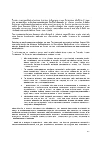 É essa a responsabilidade urbanística do projeto da Operação Urbana Consorciada Vila Sônia. É nessa
ótica que as análises ambientais realizadas neste EIA-RIMA, baseadas em extensas pesquisas de dados
de diversos estudos existentes nas áreas afetas aos componentes dos 3 meios, permitem concluir que o
projeto dessa Operação Urbana é em si uma medida mitigadora dos impactos adversos a serem
provocados pelo processo desenvolvimento acelerado instado pela presença de uma linha de Metrô que
interligará essa porção da Zona Oeste a toda a cidade.

Esse processo de alteração do uso do solo no Butantã, já iniciado, é conseqüência da atração provocada
pelos diversos investimentos realizados em infra-estrutura na região, tornando-a de excepcional
interesse.

Salientam-se as diversas recomendações que este EIA recomenda ao projeto urbanístico desenvolvido
pela equipe técnica da Secretaria do Planejamento do Município de São Paulo de modo a adequar as
soluções às exigências ambientais e aos demais planos e projetos existentes para a área considerando
a sua influência.

Considera-se que os impactos a serem gerados pela implantação do projeto da Operação Urbana
Consorciada Vila Sonia são predominantemente indiretos, porque:

           1. Não serão gerados por obras públicas que geram incomodidades, reversíveis ou não,
              aos moradores do entorno imediato. Á exceção do túnel, não há obras de arte de porte,
              apenas adequações locais, e canalização de córregos em alguns trechos com
              recuperação da área de proteção ambiental correspondente, através dos 2 Parques
              Lineares propostos.
           2. Os impactos mais relevantes, conforme demonstrado neste estudo, são gerados por
              obras co-localizadas, planos e projetos metropolitanos em implantação, em geral de
              longo prazo, envolvendo vultosos recursos: terminais de transporte coletivo, obras de
              drenagem, redes de coleta, e regularização de áreas de ocupação precária (favelas).
           3. Os impactos adversos mais relevantes serão provocados pela verticalização das
              construções e pelo incremento do volume de tráfego de veículos, com o adensamento
              populacional e das construções projetado.
           4. O adensamento das construções, em área urbana, ambientalmente já impactada, se
              realizado com o devido controle de projeto e planejamento urbanístico-ambiental, não
              representa risco, porque há estrutura de suporte de redes de fornecimento de água,
              energia, coleta de esgoto e de resíduos sólidos, existentes e projetadas para atender a
              região metropolitana, passíveis de atender às novas demandas.
           5. Há oferta de ensino público e privado, atendimento à saúde e uma farta opção de áreas
              verdes e de lazer na área da Operação Urbana Vila Sônia, capaz de atender pelos
              processos existentes de ampliação das redes existentes, a novas solicitações de uso,
              com o acréscimo de população na área de estudo. Portanto o impacto da demanda por
              serviços não será significativo.

Nesse quadro, o limite da infra-estrutura é representado pelo sistema viário frente ao aumento de
tráfego. A análise desse impacto, baseado em projeções de aumento de área construída, de população
residente e flutuante (que usa ou trabalha na área), em tendências de desenvolvimento econômico, e do
mercado imobiliário é a contribuição que este Estudo de Impacto Ambiental oferece como contribuição à
avaliação da Secretaria do Verde e do Meio Ambiente e do Conselho Municipal do Meio Ambiente e do
Desenvolvimento Sustentável.

O túnel sob o Parque da Previdência, antes pelo conflito com área de preservação ambiental e
predominantemente residencial, que, pela sua extensão. Em termos de topografia, este se encaixa na



                                                                                                  127
 