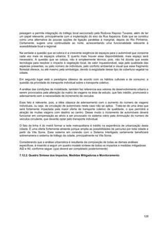 paisagem e permite integração do tráfego local seccionado pela Rodovia Raposo Tavares, além de ter
um papel relevante, principalmente com a implantação do eixo da Rua Itapaiúna. Este que se constitui
como uma alternativa às poucas opções de ligação paralelas à marginal, depois do Rio Pinheiros.
Certamente, sugere uma continuidade ao norte, acrescentando uma funcionalidade relevante à
acessibilidade local e regional.

Na verdade a questão que se coloca é a crescente exigência de espaços para o automóvel que consome
cada vez mais os espaços urbanos. E quanto mais houver essa disponibilidade, mais espaço será
necessário. A questão que se coloca, não é simplesmente técnica, pois, não há dúvida que existe
tecnologia para resolver o impacto à vegetação local, de valor inquestionável, seja pela qualidade das
espécies presentes, ou pelo número de indivíduos, pelo conforto ambiental e visual que esse fragmento
florestal oferece, ou até mesmo pela simbologia, devido à exigüidade desse tipo de cobertura vegetal na
cidade.

Em segundo lugar está o paradigma clássico de acordo com os hábitos culturais e de consumo: a
questão da prioridade do transporte individual sobre o transporte coletivo.

A análise das condições de mobilidade, também faz referencia aos vetores de desenvolvimento urbano a
serem provocados pela alteração da matriz de viagens na área de estudo, que fato inédito, promoverá o
adensamento sem a necessidade de incremento de veículos.

Esse fato é relevante, pois, a idéia clássica de adensamento com o aumento do número de viagens
individuais, ou seja, de circulação de automóveis neste caso não se aplica. Trata-se de uma área que
será fortemente impactada pela maior oferta de transporte coletivo de qualidade, o que permitirá a
atração de muitas viagens com destino ao centro. Desse modo o incremento de automóveis deverá
funcionar em compensação ao alívio a ser provocado no sistema viário pela diminuição do número de
veículos circulante, que deverão optar pelo transporte individual.

O fato da linha 4 do metrô formar a rede metropolitana é inédito na experiência de urbanização desta
cidade. É uma oferta fortemente atraente porque amplia as possibilidades de percurso por toda cidade a
partir da Vila Sonia. Esse sistema em conexão com o Sistema Interligado certamente beneficiará
sobremaneira o sistema de tráfego da cidade, principalmente na Vila Sonia.

Considerando que a análise urbanística é resultante da composição de todas as demais análises
especificas, é inserido a seguir um quadro modelo síntese de todos os impactos e medidas mitigadoras
AID e AII, conforme segue: (que deverá ser completado posteriormente)

7.12.2. Quadro Síntese dos Impactos, Medidas Mitigadoras e Monitoramento




                                                                                                   128
 