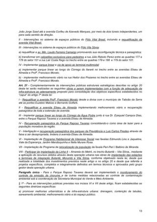 João Jorge Saad até a avenida Corifeu de Azevedo Marques, por meio de dois túneis independentes, um
para cada sentido de direção.
II - Intervenções no sistema de espaços públicos do Pólo Vital Brasil, incluindo a requalificação da
avenida Vital Brasil.
III - Intervenções no sistema de espaços públicos do Pólo Vila Sônia:
a) requalificar a av. Min. Laudo Ferreira Camargo promovendo sua reconfiguração técnica e paisagística;
b) transformar em calçadões exclusivos para pedestres a rua Júlio Rebolo Perez entre as quadras 177 e
178 do setor 101 a rua Lair Costa Rego no trecho entre as quadras 179 e 188 e 179 do setor 101.
IV - Implementar parque linear e via de apoio ao terminal multimodal:
a) implementar parque linear ao longo do Córrego do Itararé no trecho entre as avenidas Eliseu de
Almeida e Profº. Francisco Morato;
b) - implementar melhoramento viário na rua Heitor dos Prazeres no trecho entre as avenidas Eliseu de
Almeida e Profº. Francisco Morato.
Art. 21 - Complementarmente às intervenções públicas estruturais estratégicas descritas no artigo 20
desta lei serão realizadas as seguintes obras a serem implementadas com a função de adequação da
infra-estrutura ao adensamento proposto para consolidação dos objetivos específicos estabelecidos no
“caput” do artigo 7º desta lei:
I - Requalificar a avenida Profº. Francisco Morato desde a divisa com o município de Taboão da Serra
até as pontes Euzébio Matoso e Bernardo Golfarb.
II - Requalificar a avenida Eliseu de Almeida implementando melhoramento viário e recuperação
paisagística de toda a extensão da avenida.
III - Implantar parque linear ao longo do Córrego da Água Podre junto à rua Dr. Ezequiel Campos Dias,
entre o Parque Raposo Tavares e a avenida Eliseu de Almeida.
IV - Recuperação paisagística do Parque Raposo Tavares consolidando-o como área de lazer para a
população moradora da região.
V - Interligação e recuperação paisagística dos parques da Previdência e Luis Carlos Prestes através de
faixa a ser desapropriada, lindeira à avenida Eliseu de Almeida.
VI - Implantação de Programa Habitacional de Interesse Social nas favelas Edmundo Lins e Jaqueline,
Vale da Esperança, Jardim Mandioquinha e Nella Murare Rosa.
VII - Implantação de Programa de relocalização da população da favela Peri-Peri / Balbino de Miranda.
VIII - Participar da implantação da Linha 4 – Amarela do Metrô, no trecho Butantã – Vila Sônia,, mediante
a aplicação de recursos obtidos através desta operação urbana nas obras de implantação das estações
e terminais de integração Butantã, Morumbi e Vila Sônia, conforme objetivado nesta lei, desde que
realizada a totalidade dos investimentos previstos neste artigo e no artigo 20 e desde que referida a
projetos específicos, completos e integralmente definidos em termos técnicos e aprovados pelo grupo
gestor desta operação urbana.
Parágrafo único - Para o Parque Raposo Tavares deverá ser implementado o monitoramento do
controle da emissão de chorume e de outras medidas relacionadas ao controle de contaminação
ambiental sob a coordenação da Secretaria Municipal do Verde e Meio Ambiente.
§ 1º - Para as intervenções públicas previstas nos incisos VI e VII deste artigo, ficam estabelecidas as
seguintes diretrizes específicas:
a) promover melhorias urbanísticas e de infra-estrutura urbana: drenagem, contenção de taludes,
saneamento ambiental, melhoramento viário e do espaço público;




                                                                                                        13
 