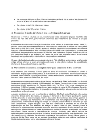    Se o ritmo de absorção da Área Potencial de Construção for de 5% do total ao ano, levariam 20
        anos, ou 47,4 mil m2 ao ano de área não habitacional.

       Se o índice for de 7,5%, 13 anos e 4 meses;

       Se o índice for de 10%, seriam 10 anos.

c) Necessidade de ajustes do volume de área construída projetada por uso

Recomenda-se rever os volumes por uso, incrementando o não habitacional proposto nos Pólos Vila
Sonia e no Pólo Vital Brasil, para viabilizar a formação das centralidades de comércio e serviços
propostos.

Considerando a excepcional localização do Pólo Vital Brasil, Setor 9, e no setor vital Brasil 1, Setor 15,
próximo à zona onde as maiores tendências de valorização não habitacional do solo de São Paulo já são
verificadas há mais de 30 anos, com fácil acesso às avenidas marginais do Rio Pinheiros e aos terminal
integrado à Estação Butantã da linha 4 do Metrô. O uso não habitacional é recomendado, inclusive para
potencializar as possibilidades de captação de recursos para implantação do plano de Intervenções. O
uso habitacional tende a ser absorvido por classes de renda mais abastadas devido às vantagens
locacionais que impulsionarão a valorização do metro quadrado nesse local.

Os usos não habitacionais são recomendados entorno do Pátio Vila Sônia também como uma forma de
mitigar efeitos adversos a serem provocados pelo ruído e pela própria mudança de acessibilidade
(fechamento da avenida do Imigrante Japonês).

d) O crescimento tendencial da população é menor que o crescimento da área construída

Esse fenômeno vem ocorrendo na maior parte das áreas de urbanização consolidada da cidade: o
crescimento da população quando positivo, é muito menor que o crescimento da área construída por
habitante. Verifica-se que a população dos cinco Distritos Municipais da SP-Butantã cresceu em 2,7%,
enquanto a área construída habitacional, em 45,5%.

Observa-se um comportamento diverso entre Distritos na década de 1990: no Butantã e no Morumbi
houve perda de população (cerca de 10.886 pessoas); em Raposo Tavares houve o maior crescimento
populacional (10%), seguido por Rio Pequeno (9%) e por Vila Sônia (5%), o que representou um
aumento de 21.652 mil pessoas, resultando num saldo positivo de cerca de 10 mil pessoas. Portanto,
houve perda de população nos bairros de ocupação de padrão mais alto e adensamento, nos bairros de
população de renda mais baixa.
A evasão populacional que vem se verificando na cidade de São Paulo se justifica tanto pelos custos
crescentes diretos (como de moradia, de aluguel, de transporte e de serviços) quanto pelos custos
indiretos (impostos e taxas municipais, relativos aos custos de manutenção dos serviços públicos e
estaduais, à circulação de mercadorias). Os investimentos para manutenção/expansão das redes de
abastecimento, no fornecimento de água e energia, por exemplo, para os milhões de habitantes que aqui
estão concentrados, exigem soluções cada vez mais sofisticadas e onerosas. O alto nível de
especialização da mão obra existente, em relação às demais áreas do país, também justifica a
diminuição de investimentos em atividades produtivas, apesar do crescimento do setor terciário, que vêm
restringindo o desenvolvimento da cidade e provocando a diminuição da oferta de empregos e a evasão
populacional. Cita-se também a desconcentração industrial, promovida pela política nacional de
desenvolvimento, ligada aos processos de mudanças tecnológicas de produção e de comunicação, que
vêm reconfigurando a logística das atividades produtivas e de crescimento do país. Nesse quadro, o
município de São Paulo passa por um processo de perda de habitantes, que estão se transferindo à
Região Metropolitana ou a outros pólos de desenvolvimento do país.




                                                                                                      151
 