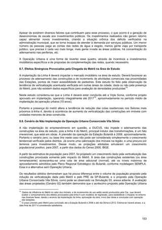 Apesar de existirem diversos fatores que contribuem para esse processo, o que ocorre é a geração de
deseconomias de escala aos investimentos públicos. Os investimentos realizados não geram retorno
capaz alimentar novos investimentos, criando a situação crônica dos déficits verificados na
administração municipal, que se torna incapaz de atender à demanda por serviços públicos. Um menor
número de pessoas paga as contas das redes de água e esgoto, menos gente viaja por transporte
público, que precisa ir cada vez mais longe, mais gente invade as áreas públicas, há concentração do
adensamento nas periferias, etc.

A Operação Urbana é uma forma de reverter esse quadro, através de incentivos a investimentos
imobiliários específicos e de propostas de complementação das redes, quando necessário.

8.7. Efeitos Sinérgicos Provocados pela Chegada do Metrô na Área de Estudo

A implantação da Linha 4 deverá impactar o mercado imobiliário na área de estudo. Deverá favorecer ao
processo de adensamento das construções e de incremento de atividades comerciais nas proximidades
das Estações, pontos de maior acessibilidade de pedestres. Este estudo foi feito pela observação da
tendência de verticalização acentuada verificada em outras áreas da cidade, dada ou não pela presença
                                                                                     74
do Metrô, pois não existem dados específicos para avaliação de densidades produzidas .

Neste estudo considerou-se que a Linha 4 deverá estar concluída até a Viçla Sonia, conforme projeto
                                                         75
aprovado em implantação, operando integralmente até 2017 , aproximadamente no período médio de
implantação da operação urbana (10 anos).

Portanto a presença do metrô altera a tendência de redução das cotas residenciais nos Setores mais
próximos à linha 4, devido à ocorrência de aumento da verticalização das construções em imóveis com
unidades menores de área construída.

8.8. Cenário de Não Implantação da Operação Urbana Consorciada Vila Sônia

A não implantação do empreendimento em questão, a OUCVS, não impede o adensamento das
construções na área de estudo, pois a linha 4 do Metrô, principal indutor das transformações, é um fato
irreversível, que está em obras. A previsão da operação da Estação Butantã é 2008, aproximadamente.
Portanto o cenário zero, ou base line neste caso não pode ser considerado simplesmente o crescimento
tendencial verificado pelos distritos. Já ocorre uma valorização dos imóveis na região, e uma procura por
terrenos para investimentos. Desse modo, as projeções adotadas simularam um crescimento
populacional positivo, para 2007, a partir dos dados do Censo 2000, IBGE.

A partir da estimativa de população para 2007, foi projetado um crescimento dado pela verticalização das
construções provocada somente pelo impacto do Metrô. Á área das construções existentes (ou área
remanescente) acrescentou-se uma cota de área adicional (normal), até os níveis máximos de
aproveitamento admitidos pelo Plano Regional Estratégico do Butantã, conforme modelagem SEMPLA.
Essa é a alternativa sem Operação Urbana.

Os resultados obtidos demonstram que há pouca diferença entre o volume de população proposto pela
indução da verticalização dada pelo Metrô e pelo PRE da SP-Butantã, e o proposto pela Operação
Urbana Consorciada Vila Sônia, como pode se observado na Simulação 03, anexa adiante. A avaliação
das áreas projetadas (Cenário 02) também demonstra que o acréscimo proposto pela Operação Urbana

74
   Dados de influência do Metrô no valor dos imóveis, e de incrementos de uso estão sendo produzidos pela Cia., que deverá
   avaliar o comportamento dos efeitos provocados pela linha 4 com modelos de regressão, para estabelecer o impacto no entorno
   nas diversas fases: desde o anúncio da implantação da linha, aprovação da obra, início das obras e conclusão com operação
   das estações.
75
   O prazo previsto pelo Metrô para conclusão até a Estação Butantã é 2008 e até vila Sônia é 2012. Estima-se haverá atraso, e a
data final de 2017 é considerada satisfatória.




                                                                                                                            153
 
