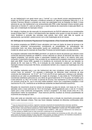 ao uso habitacional é em geral menor que o “normal” ou o que deverá ocorrer espontaneamente. O
projeto da OUCVS apenas reforçada a tendência existente em algumas localidades (Morumbi 2, e no
corredor Francisco Morato) e proposto uso misto nas polaridades junto às Estações do Metrô. A área
adicional de uso não habitacional a ser acrescentada pelo PRE e pela Operação Urbana também pode
observada no Cenário 01, onde se verifica que a maior tendência de crescimento é dada pelo Metrô, ou
seja, sem a implantação da Operação Urbana.

Em relação à hipótese de não execução do empreendimento da OUCVS salientam-se as considerações
sociais já feitas (item 7) sobre o recrudescimento das relações entre grupos na área de estudo, com a
maior tendência à exclusão das camadas mais pobres, bem como, pela falta de suporte ao
adensamento, que também poderá ocorrer com a não implantação da lei em estudo.

8.9. Definição do Incremento Populacional Correspondente à Área Construída Adicional Projetada

Os cenários projetados por SEMPLA foram calculados com base em dados de áreas de terrenos e de
construções existentes (remanescentes) considerando as possibilidades de verticalização das
construções tanto nas áreas desocupadas quanto por substituição das construções existentes, no
modelo de cálculo que foi chamado de Áreas Mais Prováveis de transformação e de adensamento.

As projeções realizadas neste EIA-RIMA permitiram um ajuste do volume de pessoas que utilizará a área
construída adicional projetada por SEMPLA, número relevante ao cálculo da demanda das redes e das
viagens projetadas, que permite avaliar a capacidade instalada das redes e do sistema viário para
comportar o crescimento proposto. Para as áreas de uso residencial foi projetado crescimento tendencial
dado pelo IBGE, Censo 2000, ajustado (i) à tendência de incremento de área por uso tabulado na
década de 90, com base no TPCL, (ii) à evolução da cota residencial, avaliada em cada Setor da
Operação Urbana Consorciada Vila Sonia, considerando também (iii) o impacto da implantação da Linha
4 do Metrô.

As projeções realizadas para o uso não habitacional são mais complexas, porque dependem de um
                             76
número maior de variáveis . Foi simulada a distribuição de diferentes cotas comercias de área
                                         77
construída não habitacional: de 15 m2 , de 17 m2 e de 20 m2 per capita para o estoque a ser alienado,
avaliando-se por setor as possibilidades de criação de empregos. A cota média de 17m2/habitante foi
considerada satisfatória estimando-se uma oferta de aproximadamente 27,9 mil postos de trabalho para
a área adicional, ou 146,7 mil no total, no período de 20 anos. Isso representa 2,2 mil empregos /ano ou
um aumento anual de 2%, que é uma taxa média aceitável, menor que a expectativa projetada a nível
nacional de 4% a 5%, mantendo-se as tendências existentes de desenvolvimento econômico.

Situações de crescimento anual do número de empregos na área de estudo, com taxas de 1% a 3%
aplicadas sobre a base estimada de 103,4 mil empregos, 2007(estabelecida para a cota de 17 m2/per
                                                                78
capita para a área construída remanescente, normal e projetada ). As taxas anuais entre 2% e 3%
                                  79
responderam melhor às expectativas . Esse exercício permitiu visualizar as diversas possibilidades de
incremento de emprego por setor.

Esse valor pode ser entendido como uma combinação entre a indução de crescimento provocada pelo
Metrô e pela Operação Urbana. Para isso foram testadas hipóteses de diferentes contribuições entre

76
   Taxas de desenvolvimento econômico, regionais e nacionais, lançamento de empreendimentos comerciais, escritórios,
investimentos previstos, estoque ocioso existente, perspectiva de escoamento, volume de projetos aprovados anterior à aprovação
do Plano Diretor, entre outros fatores avaliados por índices SEADE, IPEA, EMBRAESP e também pelo TPCL/SEMPLA/PMSP.
77
   Ajuste do valor de 15m2/habitante adotado na modelagem feita por SEMPLA – AMP, para uso habitacional e não habitacional.
78
   O valor adotado por SEMPLA para as cotas comerciais e residenciais foi de 15m2/habitante .
79
   Foram testados diversos valores e os resultados comparados a outros cenários com incrementos de 30%, 40% e 50%, diretos
sobre número de empregos existente na área, base 2007. Esse processo, por testes sucessivos, com resultados comparados ao
incremento de área adicional projetada, permitiu eliminar os resultados menos prováveis.




                                                                                                                           154
 