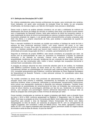 8.11. Definição das Simulações 2017 e 2027

Os critérios estabelecidos pelos diversos profissionais da equipe, para construção dos cenários,
foram balizados, em geral, pela construção da evolução linear de dados, ou por projeções
simplificadas, de diversas origens, por falta de informações mais precisas e detalhadas.

Desse modo a diretriz de análise adotada considerou de um lado a viabilidade de melhoria do
desempenho dos fluxos de tráfego de veículos no sistema viário local, que deverá ocorrer mesmo
sem a implantação da Operação Urbana, dado pela melhoria da oferta de transporte coletivo, e
pela implantação de obras de arte já recomendadas por planos e projetos existentes. E de outro, o
incremento projetado de viagens, a ser gerado pelos empreendimentos privados propostos pela
OUC Vila Sônia, e o próprio crescimento da frota, para analisar a capacidade de suporte do
sistema viário existente.
Para o mercado imobiliário foi simulado um modelo que analisou a hipótese de venda de todo o
estoque de área construída adicional (100%), num prazo máximo (20 anos), e um valor
intermediário em 10 anos. Esse valor foi estimado e, considerando a operação da linha 4 nesse
período, a hipótese adotada supõe que haverá maior volume de venda até 10 anos, devido á
atratividade provocada inauguração da linha 4, c ompleta, aproximadamente em 2017.
Seguindo as diretrizes de projeto SEMPLA, este estudo considerou as projeções por setor, de
acordo com as particularidades de cada um, favoráveis ou limitadoras à liquidez do potencial
construtivo a ser ofertado ao mercado. Fatores como estrutura fundiária, localização,
acessibilidade, tendências de mercado, tendências de uso, evolução da área construída por uso,
padrões de uso das construções (alto, médio e baixo), tipologia das ocupações (horizontal e
vertical) foram considerados, entre outros.
A projeção do estoque adicional de área construída admitido pela lei em análise, foi modelada
pela SEMPLA (conforme Quadro de áreas anexo ao PL) sobre a área construída existente,
considerando também as possibilidades de construção pelo coeficiente básico (variável de 1,0 a
2,0), concedido gratuitamente pela Prefeitura, conforme definições do Plano Regional Estratégico
da Subprefeitura do Butantã. Portanto, a área adicional onerosa, foi considerada sobre esse
cenário construtivo.

Tal modelo considera as áreas mais prováveis de adensamento, AMP, de forma a refletir a
situação futura mais próxima à realidade, considerando as limitações da ocupação existente
(estrutura fundiária, áreas a preservar, edificações já verticalizadas, equipa mentos institucionais,
entre outros) que representam obstáculos à absorção dos estoques projetados. Também foram
consideradas as possibilidades de remembramento de lotes; as limitações das construções por
cotas de altura máxima; as porcentagens admitidas por tipo de uso, residencial, de comércio e
serviço, com variação uma porcentagem máxima admissível descontada do estoque total; as
áreas de projeção das construções e áreas mínimas de absorção por setor.

Foram também consideradas as matrizes de viagens projetadas pelo Metrô, para a situação futura
da linha 4, 2010 e 2020, conforme apresentado no Relatório 2, Diagnóstico, item 10, deste EIA -
RIMA. Com base na projeção da linha 4 fornecida pelo Metrô, foram elaboradas matrizes de viagens
específicas para estudar a área da Operação Urbana Consorciada Vila Sonia (com dados
desagregados na área de estudo, por subzonas da pesquisa OD 97, com os carregamentos de
viagens projetadas, sem considerar o efeito do Bilhete Único). Tais dados, agregados à base de
dados da CET e às viagens projetadas pela Operação Urbana, permitiram avaliar as viagens diárias
                                                      83
de entrada e saída da área de estudo, no pico da manhã ,


83
 Período mais representativo, pois à tarde as pessoas podem ter outros compromissos e não voltam necessariamente pra
casa depois do trabalho.
 