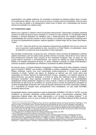 orçamentários, com gestão autônoma. Foi concedida a prioridade do interesse público sobre o privado
em investimentos urbanos, como uma forma de exercer a função social da propriedade. Inicia-se assim
uma nova fase da gestão e do planejamento urbano local no Brasil, com a participação dos diversos
setores da sociedade e do capital privado.

3.2. Fundamentos Legais
                                                                                    7
Mesmo que a Agenda 21 Global e outras Convenções Internacionais relacionadas à proteção ambiental
orientem as ações de governo para a proteção e o controle do meio ambiente, é a Constituição Federal
Brasileira o principal dispositivo de referência para o desenvolvimento dos trabalhos destinados à
sustentabilidade dos recursos naturais no País, incluídas aí as práticas de saneamento ambiental como
as obras do Empreendimento proposto, cabendo epigrafar o inefável artigo 225 de nossa Carta Magna,
“verbis”:

       “Art. 225 - Todos têm direito ao meio ambiente ecologicamente equilibrado, bem de uso comum do
       povo e essencial à sadia qualidade de vida, impondo-se ao Poder Público e à coletividade o dever
       de defendê-lo e preservá-lo para as presentes e futuras gerações.....”

Dos preceitos constitucionais, ao longo dos anos, emanaram vários conjuntos de legislações e políticas
públicas destinadas a pôr em prática essas grandes diretrizes nacionais, traduzindo-se numa vasta lex
infra-constitucional ambiental. Esse conjunto de leis ambientais brasileiras, hoje, se divide em dois
grupos básicos essenciais: o civil-administrativo, que reporta às medidas de ordem fiscalizadora do
Estado e às medidas reparatórias de danos; e o penal, mediante a inserção no Código Penal Brasileiro,
prevendo punições e penalidades aos infratores e causadores de delitos ambientais.

No primeiro grupo, a principal referência corresponde à Política Nacional de Meio Ambiente, instituída
                  o
pela Lei Federal n 6938/81, que constituiu o SISNAMA e, também, estabeleceu o Cadastro Nacional de
Defesa Ambiental, criando uma nova conformação jurídico-institucional e técnica para a gestão
ambiental no Brasil. Também são dignos de destaque os esforços que vêm sendo feitos para
implantação da Política Nacional de Desenvolvimento Urbano, agregada a um Sistema Nacional de
Desenvolvimento, que permita integração e controle de ações das instâncias Federais, Estaduais e
                       8
Municipais envolvidas . Essa interação pretendida é relevante aos objetivos de sustentabilidade
                                9
estabelecidos Política Ambiental . Registra-se nesse contexto o esforço da administração da Prefeitura
do Município de São Paulo em consolidar um conjunto de leis e normas de significativa importância no
controle da degradação ambiental e dos níveis de poluição admissíveis nas áreas urbanizadas. Salienta-
se a importância da atuação local, principalmente como fiscalizadora, no caso deste EIA-RIMA,
orientando ações futuras.
                                                                                                          o
Da legislação federal, merece destaque à parte as Resoluções CONAMA nº 001/86 e n 237/97, as quais
constituem as principais referências jurídico-institucionais para o licenciamento ambiental. Estes
                                                                                            10
regramentos federais estão, além disso, relacionados a um conjunto de políticas públicas e de
legislações estaduais, como no caso do Estado de São Paulo, cuja Política Estadual de Meio Ambiente

7
  Incluem-se: (i) Convenção para a Proteção da Flora, da Fauna e das Belezas Cênicas dos Países da América. Washington, 12 de
outubro de 1940; (ii) Convenção sobre o Comércio Internacional das Espécies da Fauna e da Flora Selvagens ameaçadas de
Extinção. Washington, 03 de março de 1973; (iii) Convenção sobre Zonas Úmidas de Importância Internacional, especialmente
como hábitats de aves aquáticas. Ramsar, 02 de fevereiro de 1971; (iv) Convenção das Nações Unidas sobre Mudança de Clima.
Nova Iorque, 09 de maio de 1992; (v) Convenção sobre Diversidade Biológica. Rio de Janeiro, 05 de junho de 1992; (vi) Protocolo
de Kyoto – Redução de Emissões Atmosféricas (dez/1997); etc.
8
  Ver Resolução da 2ª Conferência Nacional de Cidades, Ministério das Cidades, dez 2005.
9
  Lei da Política Nacional do Meio Ambiente número 6.938 de 17/01/1981.
10
   Outras legislações também concorrem para consolidar e amparar o processo de licenciamento e avaliação de impactos
ambientais, entre elas, o Código Florestal Brasileiro (Lei Federal 4.771/65 e 7.803/89); a Lei Federal no 9.605/98, ou “Lei dos
Crimes Ambientais” (regulamentada pelo Decreto no 3.179/99); Lei 3.924/61, que disciplina e dispõem sobre os monumentos
arqueológicos e pré-históricos nacionais, as Portarias do IBAMA, relativas às espécies da fauna e da flora ameaçadas de extinção
(Portarias nº 1.522/89 e Portaria nº 45-N/92); a Política Nacional de Recursos Hídricos (Lei Federal 9.433/97).




                                                                                                                             17
 