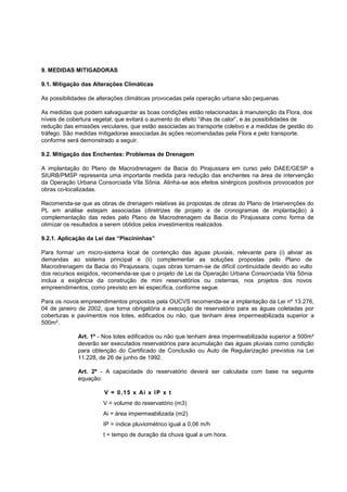 9. MEDIDAS MITIGADORAS

9.1. Mitigação das Alterações Climáticas

As possibilidades de alterações climáticas provocadas pela operação urbana são pequenas.

As medidas que podem salvaguardar as boas condições estão relacionadas à manutenção da Flora, dos
níveis de cobertura vegetal, que evitará o aumento do efeito “ilhas de calor”, e às possibilidades de
redução das emissões veiculares, que estão associadas ao transporte coletivo e a medidas de gestão do
tráfego. São medidas mitigadoras associadas às ações recomendadas pela Flora e pelo transporte.
conforme será demonstrado a seguir.

9.2. Mitigação das Enchentes: Problemas de Drenagem

A implantação do Plano de Macrodrenagem da Bacia do Pirajussara em curso pelo DAEE/GESP e
SIURB/PMSP representa uma importante medida para redução das enchentes na área de intervenção
da Operação Urbana Consorciada Vila Sônia. Alinha-se aos efeitos sinérgicos positivos provocados por
obras co-localizadas.

Recomenda-se que as obras de drenagem relativas às propostas de obras do Plano de Intervenções do
PL em análise estejam associadas (diretrizes de projeto e de cronogramas de implantação) à
complementação das redes pelo Plano de Macrodrenagem da Bacia do Pirajussara como forma de
otimizar os resultados a serem obtidos pelos investimentos realizados.

9.2.1. Aplicação da Lei das “Piscininhas”

Para formar um micro-sistema local de contenção das águas pluviais, relevante para (i) aliviar as
demandas ao sistema principal e (ii) complementar as soluções propostas pelo Plano de
Macrodrenagem da Bacia do Pirajussara, cujas obras tornam-se de difícil continuidade devido ao vulto
dos recursos exigidos, recomenda-se que o projeto de Lei da Operação Urbana Consorciada Vila Sônia
inclua a exigência da construção de mini reservatórios ou cisternas, nos projetos dos novos
empreendimentos, como previsto em lei específica, conforme segue.

Para os novos empreendimentos propostos pela OUCVS recomenda-se a implantação da Lei nº 13.276,
04 de janeiro de 2002, que torna obrigatória a execução de reservatório para as águas coletadas por
coberturas e pavimentos nos lotes, edificados ou não, que tenham área impermeabilizada superior a
500m².

             Art. 1º - Nos lotes edificados ou não que tenham área impermeabilizada superior a 500m²
             deverão ser executados reservatórios para acumulação das águas pluviais como condição
             para obtenção do Certificado de Conclusão ou Auto de Regularização previstos na Lei
             11.228, de 26 de junho de 1992.

             Art. 2º - A capacidade do reservatório deverá ser calculada com base na seguinte
             equação:

                       V = 0, 15 x Ai x I P x t
                       V = volume do reservatório (m3)
                       Ai = área impermeabilizada (m2)
                       IP = índice pluviométrico igual a 0,06 m/h
                       t = tempo de duração da chuva igual a um hora.
 