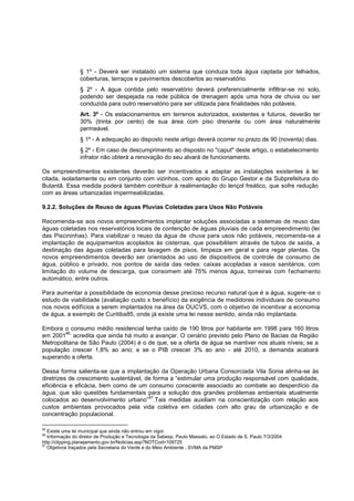 § 1º - Deverá ser instalado um sistema que conduza toda água captada por telhados,
                 coberturas, terraços e pavimentos descobertos ao reservatório.
                 § 2º - A água contida pelo reservatório deverá preferencialmente infiltrar-se no solo,
                 podendo ser despejada na rede pública de drenagem após uma hora de chuva ou ser
                 conduzida para outro reservatório para ser utilizada para finalidades não potáveis.
                 Art. 3º - Os estacionamentos em terrenos autorizados, existentes e futuros, deverão ter
                 30% (trinta por cento) de sua área com piso drenante ou com área naturalmente
                 permeável.
                 § 1º - A adequação ao disposto neste artigo deverá ocorrer no prazo de 90 (noventa) dias.
                 § 2º - Em caso de descumprimento ao disposto no "caput" deste artigo, o estabelecimento
                 infrator não obterá a renovação do seu alvará de funcionamento.

Os empreendimentos existentes deverão ser incentivados a adaptar as instalações existentes à lei
citada, isoladamente ou em conjunto com vizinhos, com apoio do Grupo Gestor e da Subprefeitura do
Butantã. Essa medida poderá também contribuir à realimentação do lençol freático, que sofre redução
com as áreas urbanizadas impermeabilizadas.

9.2.2. Soluções de Reuso de águas Pluvias Coletadas para Usos Não Potáveis

Recomenda-se aos novos empreendimentos implantar soluções associadas a sistemas de reuso das
águas coletadas nos reservatórios locais de contenção de águas pluviais de cada empreendimento (lei
das Piscininhas). Para viabilizar o reuso da água de chuva para usos não potáveis, recomenda-se a
implantação de equipamentos acoplados às cisternas, que possibilitem através de tubos de saída, a
destinação das águas coletadas para lavagem de pisos, limpeza em geral e para regar plantas. Os
novos empreendimentos deverão ser orientados ao uso de dispositivos de controle de consumo de
água, público e privado, nos pontos de saída das redes: caixas acopladas a vasos sanitários, com
limitação do volume de descarga, que consomem até 75% menos água, torneiras com f echamento
automático, entre outros.

Para aumentar a possibilidade de economia desse precioso recurso natural que é a água, sugere -se o
estudo de viabilidade (avaliação custo x benefício) da exigência de medidores individuais de consumo
nos novos edifícios a serem implantados na área da OUCVS, com o objetivo de incentivar a economia
de água, a exemplo de Curitiba85, onde já existe uma lei nesse sentido, ainda não implantada.

Embora o consumo médio residencial tenha caído de 190 litros por habitante em 1998 para 160 litros
        86,
em 2001 acredita que ainda há muito a avançar. O cenário previsto pelo Plano de Bacias da Região
Metropolitana de São Paulo (2004) é o de que, se a oferta de água se mantiver nos atuais níveis; se a
população crescer 1,8% ao ano; e se o PIB crescer 3% ao ano - até 2010, a demanda acabará
superando a oferta.

Dessa forma salienta-se que a implantação da Operação Urbana Consorciada Vila Sonia alinha-se às
diretrizes de crescimento sustentável, de forma a “estimular uma produção responsável com qualidade,
eficiência e eficácia, bem como de um consumo consciente associado ao combate ao desperdício da
água, que são questões fundamentais para a solução dos grandes problemas ambientais atualmente
                                        87
colocados ao desenvolvimento urbano” .Tais medidas auxiliam na conscientização com relação aos
custos ambientais provocados pela vida coletiva em cidades com alto grau de urbanização e de
concentração populacional.

85
   Existe uma lei municipal que ainda não entrou em vigor
86
   Informação do diretor de Produção e Tecnologia da Sabesp, Paulo Massato, ao O Estado de S. Paulo 7/3/2004
http://clipping.planejamento.gov.br/Noticias.asp?NOTCod=109725
87
   Objetivos traçados pela Secretaria do Verde e do Meio Ambiente , SVMA da PMSP
 