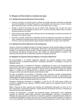 9.3. Mitigação de Efeitos Deletérios à Qualidade das Águas

9.3.1. Medidas Preventivas Referentes à Fase de Obras:

   Promover a limpeza e a remoção de lixo e detritos nas margens de todos os córregos constituintes
   da bacia hidrográfica do Córrego Pirajussara e seus afluentes, além das áreas a serem utilizadas
   pelos canteiros de obras, de forma a evitar seu carreamento para o córrego;
   Planejar a abertura das frentes de obra do Projeto Tietê, Segunda Fase, de obra dos novos
   empreendimentos, de implantação do metrô Linha 4, de forma a otimizar essas frentes e minimizar
   as áreas suscetíveis de erosão;
   Dotar as áreas onde estejam sendo realizadas obras de terraplenagem de sistemas provisórios de
   drenagem e controle de erosão;
   Promover o controle, tratamento e destinação correta aos efluentes provenientes do canteiro de
   obras, notadamente aqueles gerados pelos serviços de manutenção de máquinas e equipamentos,
   de forma a evitar que esses produtos sejam lançados diretamente no córrego e sem tratamento.

9.3.2. Medidas Preventivas Referentes à Fase de Operação:

Visando a melhoria da qualidade da água do Córrego Pirajussara, várias questões ligadas à drenagem
de água pluvial e fluvial podem ser consideradas, dentre elas o não lançamento de esgotos e lixo nos
córregos e nas galerias de águas pluviais, a limpeza regular dos bueiros, piscinões e a manutenção
das estruturas das galerias de água pluviais. Tais medidas de responsabilidade da prefeitura, são
relevantes para otimizar dos investimentos projetados nas galerias existentes.

9.4. Mitigação dos Impactos Adversos Relativos a Processos Geotécnicos

As recomendações e as medidas mitigadoras referentes aos impactos negativos foram focadas
basicamente sobre os problemas geotécnicos, hidrológicos (enchentes e inundações) e erosivos da
Operação Urbana.
Problemas geotécnicos: a ocorrência de recalques e subsidências no maciço a ser atravessado pelo
túnel pode ser minimizada e evitada com o adequado monitoramento das escavações. Cuidado especial
deverá ser tomado com as galerias existentes: a galeria tronco do Pirajussara, formada por diversas
células, e a galeria de um contribuinte que se conecta ao sistema, nas proximidades da área de
emboque do túnel, pela avenida Deputado Jacob Salvador Sveibil.
Os solos de alteração dos micaxistos e migmatitos podem apresentar bastante heterogeneidade,
exigindo adaptações nos planos de escavação e reforço estrutural do maciço. É imprescindível uma
caracterização de detalhe ao longo do trecho que será percorrido pelo túnel para detectar profundidades
do nível d‟água e outras propriedades geotécnicas do maciço.
Problemas hidrológicos (enchentes e inundações): a área da OU Vila Sônia possui histórico de
enchentes e alagamentos que segunda a SEMPLA (2003) associa-se aos seguintes fatores de ordem
natural e antrópica:
Relevo: Presença de relevo vigoroso com vertentes com declividades acentuadas, em torno de 15 a
30%, favorecendo o escoamento superficial, o desenvolvimento de processos erosivos e o transporte de
sedimentos para as áreas rebaixadas;
Processo de Urbanização: A ocupação não controlada resultou, primeiramente, numa substituição
crescente da cobertura vegetal pelas superfícies impermeabilizadas, reduzindo a capacidade de
infiltração das águas pluviais e aumentando o escoamento superficial. Conseqüentemente, alterando o
comportamento hidrológico da bacia. Ao ocorrer um incremento do escoamento superficial, as calhas do
rio e de seus afluentes, que naturalmente não estavam dimensionadas para conter tal vazão, passam a
 