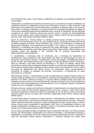 ser insuficientes para conter o fluxo afluente, ampliando-se os episódios de inundações periódicas dos
cursos d‟água;
Inadequação ou insuficiência das estruturas hidráulicas para o escoamento das águas canalizadas: Os
constantes episódios de alagamentos na bacia do rio Pirajussara, inclusive na área de estudo, estão
relacionados: aos problemas de sub-dimensionamento das galerias de águas pluviais e dos canais por
onde correm os córregos canalizados; e ao posicionamento dos emboques das galerias em relação ao
nível de base representado pela avenida implantada sobre o canal do rio Pirajussara. Estudos efetuados
consideraram as vazões históricas próximas das naturais, porém o processo de impermeabilização
ocorrido na bacia alterou esses valores de tal forma que os canais e bueiros não são suficientes para
absorver o fluxo adicional das enxurradas (SEMPLA, 2003).
Aporte de sedimentos e resíduos sólidos: as estreitas planícies aluviais formadas ao longo do rio
Pirajussara e de seus afluentes indicam que, sob condições naturais, a liberação de sedimentos ao longo
da história geológica foi limitada. Ocorre, entretanto, que a cada ano se intensificam os problemas de
alagamentos associados ao extravasamento de córregos e rios, porque os mesmos se encontram
assoreados ou entulhados pelo aporte de sedimentos das áreas desmatadas e pelo lançamento de
resíduos sólidos nas margens e nas calhas desses cursos d‟água. Nesse sentido, pode-se concluir que a
ocupação urbana não planejada e não controlada, são as principais responsáveis pelo
desencadeamento desses problemas.
A suscetibilidade a inundações pode ser minimizada com a construção de reservatórios de
amortecimento. Esse procedimento está recomendado pelo Plano de Macrodrenagem da bacia do
Pirajussara. Recomenda-se também o monitoramento da rede de drenagem, principalmente durante o
período chuvoso, dos setores Butantã (entre a Vital Brasil e a Rodovia Raposo Tavares), Caxingui (Av.
Eliseu de Almeida) e Vila Sônia (Parque da Previdência e Av. Eliseu de Almeida). Nesse último
recomenda-se a preservação da cobertura vegetal do Parque e a proteção das cabeceiras de drenagem.
A área onde se localizam alguns afluentes da bacia também requer um monitoramento. Como a maioria
dos pontos de alagamentos está situada próxima aos cruzamentos viários, correspondentes à
confluência de córregos ou passagem sob avenidas, recomenda-se o monitoramento da vazão,
juntamente com a batimetria.
Recomenda-se, também, o monitoramento da carga de sedimentos dos córregos Charque Grande, da
margem oposta ao ribeirão junto à rua Cedrolândia e, especificamente daqueles que serão interceptados
pela linha 4 do Metrô: córrego do Caxingui (av. Francisco Morato e Roberto Corez) onde existe uma
tubulação que não comporta o volume de água pluvial e córrego do Antonico, entre a Francisco Morato e
a João Saad. Outra interceptação entre a Francisco Morato e a Av. do Imigrante Japonês, canalizado há
mais de 15 anos e a tubulação é insuficiente.
Problemas Erosivos: erosões são fenômenos sintetizados no desprendimento e transporte de partículas
de solo, sob a ação dos denominados agentes erosivos, tais como, a água e o vento. Estas, podem
lentamente desprender e transportar as partículas superficiais do solo de maneira uniforme ao longo da
superfície (erosão laminar) ou podem gerar caminhos preferenciais (erosão linear), conforme aponta
FARAH (2003).
O primeiro fator indutor de erosão em encostas urbanas é o desmatamento, que expõem o solo à ação
da água, posteriormente, outros fatores urbanísticos geram processos erosivos, são eles: mudança do
regime natural de escoamento das águas, criando concentrações de fluxos e dando origem a sulcos e
ravinas e aterros pouco compactados e desprotegidos. Além disso, em terraplenagens extensos, para
criação de loteamentos residências, por exemplo, é comum a permanência de grandes áreas de solo
exposto, por períodos longos, gerando erosão (FARAH, 2003).
Para as áreas particulares situadas na Operação Urbana Consorciada Vila Sônia, com fortes processos
erosivos, são recomendados: a elaboração de um sistema de drenagem, a reconformação de taludes, a
revegetação e a formalização de uma lei voltada aos proprietários particulares visando à realização de
obras de minimização desses impactos relacionados. È importante ressaltar que nessas áreas
 
