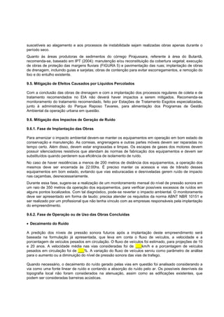 suscetíveis ao alagamento e aos processos de instabilidade sejam realizadas obras apenas durante o
período seco.
Quanto às áreas produtoras de sedimentos do córrego Pirajussara, referente à área do Butantã,
recomenda-se, baseado em IPT (2004): manutenção e/ou reconstituição da cobertura vegetal; execução
de obras de proteção das margens fluviais (FIGURA 5) e pavimentação das ruas; implantação de obras
de drenagem, incluindo guias e sarjetas; obras de contenção para evitar escorregamentos, e remoção do
lixo e do entulho existente.

9.5. Mitigação de Efeitos Causados por Líquidos Percolados

Com a conclusão das obras de drenagem e com a implantação dos processos regulares de coleta e de
tratamento recomendados no EIA não deverá haver impactos a serem mitigados. Recomenda-se
monitoramento do tratamento recomendado, feito por Estações de Tratamento Esgotos especializadas,
junto à administração do Parque Raposo Tavares, para alimentação dos Programas de Gestão
Ambiental da operação urbana em questão.

9.6. Mitigação dos Impactos de Geração de Ruído

9.6.1. Fase de Implantação das Obras

Para amenizar o impacto ambiental devem-se manter os equipamentos em operação em bom estado de
conservação e manutenção. As correias, engrenagens e outras partes móveis devem ser reparadas no
tempo certo. Além disso, devem estar engraxadas e limpas. Os escapes de gases dos motores devem
possuir silenciadores resistivos que atendam às normas de fabricação dos equipamentos e devem ser
substituídos quando perderem sua eficiência de isolamento de ruído.
No caso de haver residências a menos de 200 metros de distância dos equipamentos, a operação dos
mesmos deve ser encerrada às 22:00hs. É preciso manter os acessos e vias de trânsito desses
equipamentos em bom estado, evitando que vias esburacadas e desniveladas gerem ruído de impacto
nas caçambas, desnecessariamente.
Durante essa fase, sugere-se a realização de um monitoramento mensal do nível de pressão sonora em
um raio de 350 metros da operação dos equipamentos, para verificar possíveis excessos de ruídos em
alguns pontos localizados. Com tal diagnóstico, pode-se reverter o impacto ambiental. O monitoramento
deve ser apresentado em forma de laudo; precisa atender os requisitos da norma ABNT NBR 10151 e
ser realizado por um profissional que não tenha vínculo com as empresas responsáveis pela implantação
do empreendimento.

9.6.2. Fase de Operação ou de Uso das Obras Concluídas

 Decaimento do Ruído

A predição dos níveis de pressão sonora futuros após a implantação deste empreendimento será
baseada na formulação já apresentada, que leva em conta o fluxo de veículos, a velocidade e a
porcentagem de veículos pesados em circulação. O fluxo de veículos foi estimado, para projeções de 10
e 20 anos. A velocidade média nas vias consideradas foi de ___km/h e a porcentagem de veículos
pesados em circulação foi de ___%. A variação do fluxo de veículos serviu como parâmetro de análise
para o aumento ou a diminuição do nível de pressão sonora das vias de trafego.

Quando necessário, o decaimento do ruído gerado pelas vias em questão foi analisado considerando a
via como uma fonte linear de ruído e contando a absorção do ruído pelo ar. Os possíveis desníveis da
topografia local não foram considerados na atenuação, assim como as edificações existentes, que
podem ser consideradas barreiras acústicas.
 