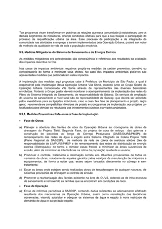Tais programas visam transformar em positivas as relações que essa comunidade já estabeleceu com os
demais segmentos de moradores, criando condições efetivas para que a sua fixação e participação do
processo de requalificação urbana da área. Esse processo de participação e de integração da
comunidade nas atividades e emprego a serem implementados pela Operação Urbana, poderá ser motor
da melhoria da qualidade de vida de toda a população envolvida.

9.9. Medidas Mitigadoras do Sistema de Saneamento e de Energia Elétrica

As medidas mitigadoras ora apresentadas são conseqüência e referência aos resultados da avaliação
dos impactos descritos no EIA.

Nos casos de impactos ambientais negativos propôs-se medidas de caráter preventivo, corretivo ou
compensatório de forma a minimizar seus efeitos. No caso dos impactos ambientais positivos são
apresentadas medidas que potencializam estes impactos.

A implantação das medidas aqui propostas cabe à Prefeitura do Município de São Paulo, a qual é
responsável pela implantação desta Operação Urbana Vila Sônia, atuando junto ao Grupo Gestor da
Operação Urbana Consorciada Vila Sonia através de representantes das diversas Secretarias
envolvidas. Portanto o Grupo gestor deverá monitorar o acompanhamento da implantação das redes do
Plano do Sistema Integrado de Saneamento, de responsabilidade da Sabesp. Os serviços de ampliação
do sistema de saneamento a nível local são de reponsabilidade da Sabesp, que deverá ser acionada
pelos investidores para as ligações individuais, caso a caso. Na fase de planejamento e projeto, regra
geral, recomenda-se compatibilizar diretrizes de projeto e cronogramas de implantação, aos projetos co-
localizados para otimizar os resultados dos investimentos públicos e privados projetados.

9.9.1. Medidas Preventivas Referentes à Fase de Implantação

   Fase de Obras:

a) Planejar a abertura das frentes de obra da Operação Urbana ao cronograma de obras de
   drenagem do Projeto Tietê, Segunda Fase, do projeto de obra de reforço das galerias e
   construção de piscinões ao longo do Córrego Pirajussara (DAEE/SIURB/PMSP); de
   remanejamento das redes de água e esgoto extra Sistema Integrado de Coleta Projeto Tietê
   (Plano Regional da SABESP); de melhoria da rede de coleta de resíduos sólidos (lixo de
   responsabilidade de LIMPURB/PMSP e de remanejamento das redes de distribuição de energia
   elétrica (Eletropaulo), de forma a otimizar essas frentes e minimizar as áreas suscetíveis de
   erosão, além de minimizar as interferêcias na rotina da população residente e usuária;
b) Promover o controle, tratamento e destinação correta aos efluentes provenientes de todos os
   canteiros de obras, notadamente aqueles gerados pelos serviços de manutenção de máquinas e
   equipamentos, de forma a evitar que, esses sejam lançados diretamente no córrego e sem
   tratamento;
c) Dotar as áreas onde estejam sendo realizadas obras de terraplenagem de qualquer natureza, de
   sistemas provisórios de drenagem e controle de erosão;
d) Promover a reurbanização das favelas existente na áres da OUVS, dotando-as de infra-estrutura
   de saneamento e removendo as famílias que se encontram em condições de risco.
   Fase de Operação
a) Envio de informes periódicos à SABESP, contendo dados referentes ao adensamento efetivado
   resultante dos mecanismos da Operação Urbana, assim como reavaliação das tendências
   observadas, visando subsidiar e adequar os sistemas de água e esgoto à nova realidade de
   demanda de água e da geração esgoto;
 