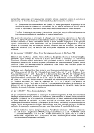 democrática; a cooperação entre os governos, a iniciativa privada e os demais setores da sociedade; e
os incisos IV e V, descritos abaixo, que refletem os objetivos da minuta de lei em análise:

      IV – planejamento do desenvolvimento das cidades, da distribuição espacial da população e das
      atividades econômicas do Município e do território sob sua área de influência, de modo a evitar e
      corrigir as distorções do crescimento urbano e seus efeitos negativos sobre o meio ambiente;

      V – oferta de equipamentos urbanos e comunitários, transporte e serviços públicos adequados aos
      interesses e necessidades da população e às características locais;

São igualmente relevantes as orientações à utilização dos instrumentos urbanísticos: da Operação
Urbana (art. 32º a 34º); da transferência do direito de construir (art 35º) que definem conceitos inseridos
no Plano Diretor de São Paulo, e das demais cidades do Brasil, aplicados no projeto de lei da Operação
Urbana Consorciada Vila Sônia, e finalmente, o art. 38º que demonstra que a exigência do Estudo de
Impacto de Vizinhança para as Operações Urbanas, constante nas leis municipais, não exime as
exigências ambientais (EIA), de estudos mais abrangentes, requeridas nos termos da legislação
ambiental.

b) Lei Municipal 13.430/2002 – Plano Diretor Estratégico do Município de São Paulo, PDE

Elaborado para transformar o caráter meramente técnico dos planos anteriores e flexibilizar soluções,
permitindo expor conflitos de interesses e buscar envolvimento e participação da comunidade
construindo consensos através de leis locais para: (i) viabilizar a inclusão social de grandes camadas,
integrando o grande volume de áreas ocupadas consideradas até então irregulares e, portanto, fora da
planta da cidade; (ii) o estabelecimento de parcerias do poder público com a iniciativa privada na
promoção do desenvolvimento urbano.

Salienta-se aqui: o Capítulo III do Meio Ambiente e do Desenvolvimento Urbano: Art. 54 a 57 - Seção I
da Política Ambiental; Art. 58 a 60 - Subseção I das Áreas Verdes; Art. 61 a 63 - Subseção II dos
Recursos Hídricos; Art. 64 a 66 - Subseção III do Saneamento Básico;Art. 67 a 69 - Subseção IV da
Drenagem Urbana; Art. 70 - Subseção V dos Resíduos Sólidos; Art. 225 a 234 - Seção VII das
Operações Urbanas Consorciadas; Art. 235 a 238 - Seção VIII do Fundo de Desenvolvimento Urbano;
Art. 239 a 247 - Seção IX a XII da Concessão Urbanística, dos Instrumentos de Regularização Fundiária,
do Consórcio Imobiliário, do Direito de Superfície; Art. 76 a 109 - Seção II das Políticas de
Desenvolvimento Urbano; Certificados de Potencial Construtivo Adicional de Construção, tratados no art.
230 do PDE; Art. 248 Seção XIII dos Instrumentos de Gestão Ambiental; Art. 256 a 259 - Seção XIV dos
Relatórios de Impacto Ambiental e de Vizinhança.

c) Lei 13.885/2004 – Plano Regional Estratégico - PRE:

Lei que complementa e regulamenta as proposições de caráter mais genérico do PDE, especificando as
diferenças de cada localidade, tornando-se, desse modo, parte integrante do mesmo; introduz os Planos
Regionais Estratégicos das 31 Subprefeituras do Município de São Paulo, elaborada concomitantemente
ao Plano Municipal de Habitação, ao Plano Municipal de Circulação Viária e de Transportes,
regulamentando também a disciplina e ordenamento do uso do solo, que instituiu o novo zoneamento da
cidade. Permite aos agentes econômicos e às instituições uma visão integrada de futuro, através das
definições de proposições locais específicas, para cada Subprefeitura. É constituída de 3 partes:

   Parte I - Estabelece Normas Complementares ao Plano Diretor Estratégico – PDE da qual salienta-
    se: o art. 36 a 37 – Exigência de EIARIMA para Operações Urbanas; o art. 38 – FUNDURB; o art.39
    – Concessão Urbanística; o art.40 e 41 – Gestão Democrática; os DECRETOS 36.613/1996 e
    34.713/1994 – Exigência de RIVI – que poderão ser úteis à especificação de estudos posteriores,
    complementares ao EIARIMA ora solicitado.




                                                                                                        19
 