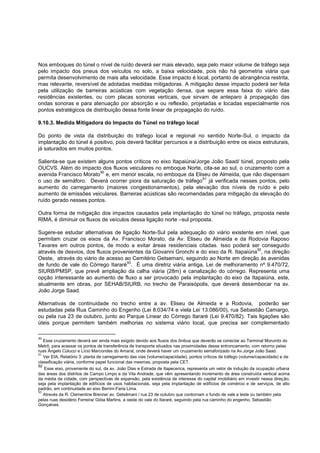 Nos emboques do túnel o nível de ruído deverá ser mais elevado, seja pelo maior volume de tráfego seja
pelo impacto dos pneus dos veículos no solo, a baixa velocidade, pois não há geometria viária que
permita desenvolvimento de mais alta velocidade. Esse impacto é local, portanto de abrangência restrita,
mas relevante, reversível de adotadas medidas mitigadoras. A mitigação desse impacto poderá ser feita
pela utilização de barreiras acústicas com vegetação densa, que separe essa faixa do viário das
residências existentes, ou com placas sonoras verticais, que sirvam de anteparo à propagação das
ondas sonoras e para atenuação por absorção e ou reflexão, projetadas e locadas especialmente nos
pontos estratégicos de distribuição dessa fonte linear de propagação do ruído.

9.10.3. Medida Mitigadora do Impacto do Túnel no tráfego local

Do ponto de vista da distribuição do tráfego local e regional no sentido Norte-Sul, o impacto da
implantação do túnel é positivo, pois deverá facilitar percursos e a distribuição entre os eixos estruturais,
já saturados em muitos pontos.

Salienta-se que existem alguns pontos críticos no eixo Itapaiúna/Jorge João Saad/ túnel, proposto pela
OUCVS. Além do impacto dos fluxos veiculares no emboque Norte, cita-se ao sul, o cruzamento com a
                         90
avenida Francisco Morato e, em menor escala, no emboque da Eliseu de Almeida, que não dispensam
                                                                   91
o uso de semáforo. Deverá ocorrer piora da saturação de tráfego já verificada nesses pontos, pelo
aumento do carregamento (maiores congestionamentos), pela elevação dos níveis de ruído e pelo
aumento de emissões veiculares. Barreiras acústicas são recomendadas para mitigação da elevação do
ruído gerado nesses pontos.

Outra forma de mitigação dos impactos causados pela implantação do túnel no tráfego, proposta neste
RIMA, é diminuir os fluxos de veículos dessa ligação norte –sul proposta.

Sugere-se estudar alternativas de ligação Norte-Sul pela adequação do viário existente em nível, que
permitam cruzar os eixos da Av. Francisco Morato, da Av. Eliseu de Almeida e da Rodovia Raposo
Tavares em outros pontos, de modo a evitar áreas residenciais citadas. Isso poderá ser conseguido
                                                                                         92
através de desvios, dos fluxos provenientes da Giovanni Gronchi e do eixo da R. Itapaiúna , na direção
Oeste, através do viário de acesso ao Cemitério Getsemani, seguindo ao Norte em direção às avenidas
                                    93
de fundo de vale do Córrego Itararé . É uma diretriz viária antiga, Lei de melhoramento nº 9.470/72,
SIURB/PMSP, que prevê ampliação da calha viária (28m) e canalização do córrego. Representa uma
opção interessante ao aumento de fluxo a ser provocado pela implantação do eixo da Itapaiúna, este,
atualmente em obras, por SEHAB/SIURB, no trecho de Paraisópolis, que deverá desembocar na av.
João Jorge Saad.

Alternativas de continuidade no trecho entre a av. Eliseu de Almeida e a Rodovia, poderão ser
estudadas pela Rua Caminho do Engenho (Lei 8.034/74 e viela Lei 13.086/00), rua Sebastião Camargo,
ou pela rua 23 de outubro, junto ao Parque Linear do Córrego Itararé (Lei 9.470/82). Tais ligações são
úteis porque permitem também melhorias no sistema viário local, que precisa ser complementado

90
   Esse cruzamento deverá ser ainda mais exigido devido aos fluxos dos ônibus que deverão se conectar ao Terminal Morumbi do
Metrô, para acessar os pontos de transferência de transporte situados nas proximidades desse entroncamento, com retorno pelas
ruas Ângelo Colucci e Lício Marcondes do Amaral, onde deverá haver um cruzamento semaforizado na Av.Jorge João Saad.
91
   Ver EIA, Relatório 3: planta de carregamento das vias (volume/capacidade), pontos críticos de tráfego (volume/capacidade) e de
classificação viária, conforme papel funcional das mesmas, proposta pela CET.
92
   Esse eixo, proveniente do sul, da av. João Dias e Estrada de Itapecerica, representa um vetor de indução da ocupação urbana
das áreas dos distritos de Campo Limpo e da Vila Andrade, que vêm apresentando incremento de área construída vertical acima
da média da cidade, com perspectivas de expansão, pela existência de interesse do capital imobiliário em investir nessa direção,
seja pela implantação de edifícios de usos habitacionais, seja pela implantação de edifícios de comércio e de serviços, de alto
padrão, em continuidade ao eixo Berrini-Faria Lima.
93
   Através da R. Clementine Brenne/ av. Getsêmani / rua 23 de outubro que contornam o fundo de vale a leste ou também pela
pelas ruas desidério Ferreira/ Gióia Martins, a oeste do vale do Itararé, seguindo pela rua caminho do engenho, Sebastião
Gonçalves.
 