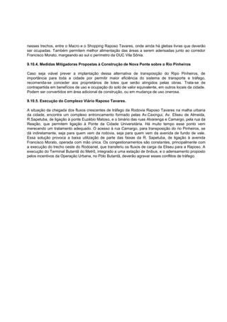 nesses trechos, entre o Macro e o Shopping Raposo Tavares, onde ainda há glebas livras que deverão
ser ocupadas. Também permitem melhor alimentação das áreas a serem adensadas junto ao corredor
Francisco Morato, margeando ao sul o perímetro da OUC Vila Sônia.

9.10.4. Medidas Mitigadoras Propostas à Construção de Nova Ponte sobre o Rio Pinheiros

Caso seja viável prever a implantação dessa alternativa de transposição do Ripo Pinheiros, de
importância para toda a cidade por permitir maior eficiência do sistema de transporte e tráfego,
recomenda-se conceder aos proprietários de lotes que serão atingidos pelas obras. Trata-se de
contrapartida em benefícios de uso e ocupação do solo de valor equivalente, em outros locais da cidade.
Podem ser convertidos em área adicional de construção, ou em mudança de uso onerosa.

9.10.5. Execução do Complexo Viário Raposo Tavares.

A situação da chegada dos fluxos crescentes de tráfego da Rodovia Raposo Tavares na malha urbana
da cidade, encontra um complexo entroncamento formado pelas Av.Caxingui, Av. Eliseu de Almeida,
R.Sapetuba, de ligação à ponte Euzébio Matoso, e o binário das ruas Alvarenga e Camargo, pela rua da
Reação, que permitem ligação à Ponte da Cidade Universitária. Há muito tempo esse ponto vem
merecendo um tratamento adequado. O acesso à rua Camargo, para transposição do rio Pinheiros, se
dá indiretamente, seja para quem vem da rodovia, seja para quem vem da avenida de fundo de vale.
Essa solução provoca a baixa utilização de parte das faixas da R. Sapetuba, de ligação à avenida
Francisco Morato, operada com mão única. Os congestionamentos são constantes, principalmente com
a execução do trecho oeste do Rodoanel, que transferiu os fluxos de carga da Eliseu para a Raposo. A
execução do Terminal Butantã do Metrô, integrado a uma estação de ônibus, e o adensamento proposto
pelos incentivos da Operação Urbana, no Pólo Butantã, deverão agravar esses conflitos de tráfego.
 