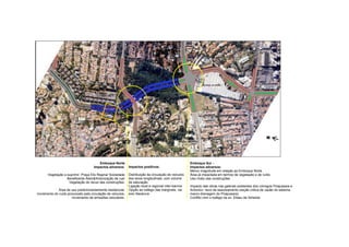 N




                                        Emboque Norte                                                 Emboque Sul –
                                     Impactos adversos:      Impactos positivos:                      Impactos adversos:
                                                                                                      Menor magnitude em relação ao Emboque Norte.
       Vegetação a suprimir: Praça Elis Regina/ Sociedade    Distribuição da circulação de veículos   Área já impactada em termos de vegetação e de ruído.
                   Beneficente Alemã/Arborização de rua/     dos eixos longitudinais, com volume      Uso misto das construções.
                    Vegetação do recuo das construções;      de saturação.
                                                             Ligação local e regional inter-bairros   Impacto das obras nas galerias existentes dos córregos Pirajussara e
             Área de uso predominantemente residencial;      Opção ao trafego das marginais, via      Antonico: risco de assoreamento (seção critica de vazão do sistema
Incremento do ruído provocado pela circulação de veículos;   eixo Itapaiuna                           macro-drenagem do Pirajussara)
                       Incremento de emissões veiculares.                                             Conflito com o trafego da av. Eliseu de Almeida
 