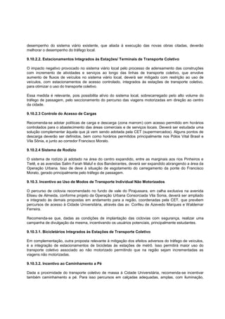 desempenho do sistema viário existente, que aliada à execução das novas obras citadas, deverão
melhorar o desempenho do tráfego local.

9.10.2.2. Estacionamentos Integrados às Estações/ Terminais de Transporte Coletivo

O impacto negativo provocado no sistema viário local pelo processo de adensamento das construções
com incremento de atividades e serviços ao longo das linhas de transporte coletivo, que envolve
aumento de fluxos de veículos no sistema viário local, deverá ser mitigado com restrição ao uso de
veículos, com estacionamentos de acesso controlado, integrados às estações de transporte coletivo,
para otimizar o uso do transporte coletivo.

Essa medida é relevante, pois possibilita alívio do sistema local, sobrecarregado pelo alto volume do
tráfego de passagem, pelo seccionamento do percurso das viagens motorizadas em direção ao centro
da cidade.

9.10.2.3 Controle do Acesso de Cargas

Recomenda-se adotar políticas de carga e descarga (zona marrom) com acesso permitido em horários
controlados para o abastecimento das áreas comerciais e de serviços locais. Deverá ser estudada uma
solução complementar àquela que já vem sendo adotada pela CET (supermercados). Alguns pontos de
descarga deverão ser definidos, bem como horários permitidos principalmente nos Pólos Vital Brasil e
Vila Sônia, e junto ao corredor Francisco Morato.

9.10.2.4 Sistema de Rodízio

O sistema de rodízio já adotado na área do centro expandido, entre as marginais aos rios Pinheiros e
Tietê, e as avenidas Salim Farah Maluf e dos Bandeirantes, deverá ser expandido abrangendo a área da
Operação Urbana. Isso de deve à situação de esgotamento do carregamento da ponte do Francisco
Morato, gerado principalmente pelo tráfego de passagem.

9.10.3. Incentivo ao Uso de Modos de Transporte Individual Não Motorizados

O percurso de ciclovia recomendado no fundo de vale do Pirajussara, em calha exclusiva na avenida
Eliseu de Almeida, conforme projeto da Operação Urbana Consorciada Vila Sonia, deverá ser ampliado
e integrado ás demais propostas em andamento para a região, coordenadas pela CET, que prevêem
percursos de acesso à Cidade Universitária, através das av. Corifeu de Azevedo Marques e Waldemar
Ferreira.

Recomenda-se que, dadas as condições de implantação das ciclovias com segurança, realizar uma
campanha de divulgação da mesma, incentivando os usuários potenciais, principalmente estudantes.

9.10.3.1. Bicicletários Integrados às Estações de Transporte Coletivo

Em complementação, outra proposta relevante à mitigação dos efeitos adversos do tráfego de veículos,
é a integração de estacionamentos de bicicletas às estações de metrô. Isso permitirá maior uso do
transporte coletivo associado ao não motorizado permitindo que na região sejam incrementadas as
viagens não motorizadas.

9.10.3.2. Incentivo ao Caminhamento a Pé

Dada a proximidade do transporte coletivo de massa à Cidade Universitária, recomenda-se incentivar
também caminhamento a pé. Para isso percursos em calçadas adequadas, amplas, com iluminação,
 