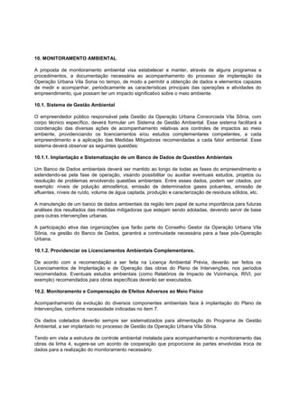 10. MONITORAMENTO AMBIENTAL

A proposta de monitoramento ambiental visa estabelecer e manter, através de alguns programas e
procedimentos, a documentação necessária ao acompanhamento do processo de implantação da
Operação Urbana Vila Sonia no tempo, de modo a permitir a obtenção de dados e elementos capazes
de medir e acompanhar, periodicamente as características principais das operações e atividades do
empreendimento, que possam ter um impacto significativo sobre o meio ambiente.

10.1. Sistema de Gestão Ambiental

O empreendedor público responsável pela Gestão da Operação Urbana Consorciada Vila Sônia, com
corpo técnico específico, deverá formular um Sistema de Gestão Ambiental. Esse sistema facilitará a
coordenação das diversas ações de acompanhamento relativas aos controles de impactos ao meio
ambiente, providenciando os licenciamentos e/ou estudos complementares competentes, a cada
empreendimento e a aplicação das Medidas Mitigadoras recomendadas a cada fator ambiental. Esse
sistema deverá observar as seguintes questões:

10.1.1. Implantação e Sistematização de um Banco de Dados de Questões Ambientais

Um Banco de Dados ambientais deverá ser mantido ao longo de todas as fases do empreendimento e
estendendo-se pela fase de operação, visando possibilitar ou auxiliar eventuais estudos, projetos ou
resolução de problemas envolvendo questões ambientais. Entre esses dados, podem ser citados, por
exemplo: níveis de poluição atmosférica, emissão de determinados gases poluentes, emissão de
efluentes, níveis de ruído, volume de água captada, produção e caracterização de resíduos sólidos, etc.

A manutenção de um banco de dados ambientais da região tem papel de suma importância para futuras
análises dos resultados das medidas mitigadoras que estejam sendo adotadas, devendo servir de base
para outras intervenções urbanas.

A participação ativa das organizações que farão parte do Conselho Gestor da Operação Urbana Vila
Sônia, na gestão do Banco de Dados, garantirá a continuidade necessária para a fase pós-Operação
Urbana.

10.1.2. Providenciar os Licenciamentos Ambientais Complementares.

De acordo com a recomendação a ser feita na Licença Ambiental Prévia, deverão ser feitos os
Licenciamentos de Implantação e de Operação das obras do Plano de Intervenções, nos períodos
recomendados. Eventuais estudos ambientais (como Relatórios de Impacto de Vizinhança, RIVI, por
exemplo) recomendados para obras específicas deverão ser executados.

10.2. Monitoramento e Compensação de Efeitos Adversos ao Meio Físico

Acompanhamento da evolução do diversos componentes ambientais face à implantação do Plano de
Intervenções, conforme necessidade indicadas no item 7.

Os dados coletados deverão sempre ser sistematizados para alimentação do Programa de Gestão
Ambiental, a ser implantado no processo de Gestão da Operação Urbana Vila Sônia.

Tendo em vista a estrutura de controle ambiental instalada para acompanhamento e monitoramento das
obras da linha 4, sugere-se um acordo de cooperação que proporcione às partes envolvidas troca de
dados para a realização do monitoramento necessário.
 