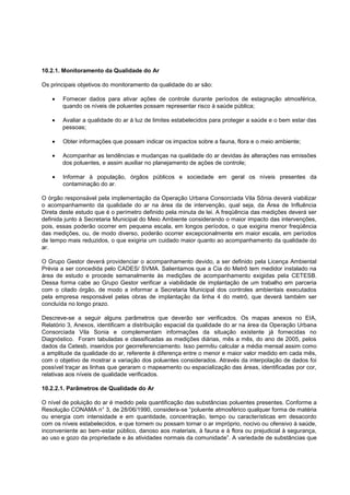 10.2.1. Monitoramento da Qualidade do Ar

Os principais objetivos do monitoramento da qualidade do ar são:

       Fornecer dados para ativar ações de controle durante períodos de estagnação atmosférica,
       quando os níveis de poluentes possam representar risco à saúde pública;

       Avaliar a qualidade do ar à luz de limites estabelecidos para proteger a saúde e o bem estar das
       pessoas;

       Obter informações que possam indicar os impactos sobre a fauna, flora e o meio ambiente;

       Acompanhar as tendências e mudanças na qualidade do ar devidas às alterações nas emissões
       dos poluentes, e assim auxiliar no planejamento de ações de controle;

       Informar à população, órgãos públicos e sociedade em geral os níveis presentes da
       contaminação do ar.

O órgão responsável pela implementação da Operação Urbana Consorciada Vila Sônia deverá viabilizar
o acompanhamento da qualidade do ar na área da de intervenção, qual seja, da Área de Influência
Direta deste estudo que é o perímetro definido pela minuta de lei. A freqüência das medições deverá ser
definida junto à Secretaria Municipal do Meio Ambiente considerando o maior impacto das intervenções,
pois, essas poderão ocorrer em pequena escala, em longos períodos, o que exigiria menor freqüência
das medições, ou, de modo diverso, poderão ocorrer excepcionalmente em maior escala, em períodos
de tempo mais reduzidos, o que exigiria um cuidado maior quanto ao acompanhamento da qualidade do
ar.

O Grupo Gestor deverá providenciar o acompanhamento devido, a ser definido pela Licença Ambiental
Prévia a ser concedida pelo CADES/ SVMA. Salientamos que a Cia do Metrô tem medidor instalado na
área de estudo e procede semanalmente às medições de acompanhamento exigidas pela CETESB.
Dessa forma cabe ao Grupo Gestor verificar a viabilidade de implantação de um trabalho em parceria
com o citado órgão, de modo a informar a Secretaria Municipal dos controles ambientais executados
pela empresa responsável pelas obras de implantação da linha 4 do metrô, que deverá também ser
concluída no longo prazo.

Descreve-se a seguir alguns parâmetros que deverão ser verificados. Os mapas anexos no EIA,
Relatório 3, Anexos, identificam a distribuição espacial da qualidade do ar na área da Operação Urbana
Consorciada Vila Sonia e complementam informações da situação existente já fornecidas no
Diagnóstico. Foram tabuladas e classificadas as medições diárias, mês a mês, do ano de 2005, pelos
dados da Cetesb, inseridos por georreferenciamento. Isso permitiu calcular a média mensal assim como
a amplitude da qualidade do ar, referente à diferença entre o menor e maior valor medido em cada mês,
com o objetivo de mostrar a variação dos poluentes considerados. Através da interpolação de dados foi
possível traçar as linhas que geraram o mapeamento ou espacialização das áreas, identificadas por cor,
relativas aos níveis de qualidade verificados.

10.2.2.1. Parâmetros de Qualidade do Ar

O nível de poluição do ar é medido pela quantificação das substâncias poluentes presentes. Conforme a
Resolução CONAMA n° 3, de 28/06/1990, considera-se “poluente atmosférico qualquer forma de matéria
ou energia com intensidade e em quantidade, concentração, tempo ou características em desacordo
com os níveis estabelecidos, e que tornem ou possam tornar o ar impróprio, nocivo ou ofensivo à saúde,
inconveniente ao bem-estar público, danoso aos materiais, à fauna e à flora ou prejudicial à segurança,
ao uso e gozo da propriedade e às atividades normais da comunidade”. A variedade de substâncias que
 