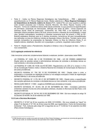       Parte II - Institui os Planos Regionais Estratégicos das Subprefeituras – PRE – elaborando
       especificamente os 31 Planos Regionais locais. Destes salienta-se o Plano Regional Estratégico
       da Subprefeitura do Butantã, matéria do Anexo nº X – Livro nº X, com seus quadros e plantas
       onde constam propostas aos 5 Distritos: Butantã, Morumbi, Vila Sônia, Raposo Tavares e Rio
       Pequeno. Tornou-se a referência básica deste estudo ambiental, no que concerne às especificações
       de perímetros, proposição de intervenções, definição das áreas de ZEIS – Zonas Especiais de
       Interesse Social, áreas de preempção, zoneamento, etc. Pelo PDE, a lei específica de uma
       Operação Urbana prevalece sobre a lei local, porque envolve o interesse da municipalidade, e neste
       caso, também metropolitano, excedendo o interesse meramente local. No entanto, o PRE da SP-
       Butantã estabelece diretrizes para os 5 distritos envolvidos, tornando-se útil para compatibilização
       das definições na área de influência indireta da Operação Urbana Vila Sônia. Também serviu como
       exemplo comparativo às proposições da Operação Urbana na Área de Influência Direta. É um
                                                                                                    13
       trabalho extenso, detalhado, discutido com a população, e, portanto, respeitado nesta análise .

      Parte III - Dispõe sobre o Parcelamento, Disciplina e Ordena o Uso e Ocupação do Solo – institui o
       novo zoneamento.

3.2.2 Legislação ambiental de referência

Vale mencionar outras leis complementares federais e estaduais, também observadas neste RIMA:

-      LEI FEDERAL Nº. 9.605, DE 12 DE FEVEREIRO DE 1998 - LEI DE CRIMES AMBIENTAIS
       Dispõe sobre as sanções penais e administrativas derivadas de condutas e atividades lesivas ao
       meio ambiente, e dá outras providências.
-      LEI FEDERAL Nº. 9.985, DE 18 DE JULHO DE 2000 - Regulamenta o art. 225, § 1o, incisos I, II, III e
       VII da Constituição Federal, institui o Sistema Nacional de Unidades de Conservação da Natureza e
       dá outras providências.
-      DECRETO FEDERAL N°. 750, DE 10 DE FEVEREIRO DE 1993 - Dispõe sobre o corte, a
       exploração e a supressão de vegetação primária ou nos estágios avançado e médio de regeneração
       da Mata Atlântica, e dá outras providências.
-      DECRETO FEDERAL Nº. 3.179, DE 21 DE SETEMBRO DE 1999 - Dispõe sobre a especificação
       das sanções aplicáveis às condutas e atividades lesivas ao meio ambiente, e dá outras providências
-      RESOLUÇÃO SMA Nº. 1/1990 – exigência EIARIMA para atividades já iniciadas
-      DECRETO ESTADUAL Nº. 30.443, DE 20 DE SETEMBRO DE 1989 - Considera patrimônio
       ambiental e declara imunes de corte exemplares arbóreos, situados no Município de São Paulo, e dá
       outras providências.
-      DECRETO ESTADUAL Nº. 39.743, DE 23 DE DEZEMBRO DE 1994 - Dá nova redação ao artigo 18
       do Decreto 30.443/89, de 20 de setembro de 1989.
3.2.3 Leis e Decretos Municipais:

-      DECRETO nº 47.937 de 30 de novembro de 2006 (12/12/2006) - Dá nova redação ao "caput" do
       artigo 4º do Decreto nº 47.145, de 29 de março de 2006, que regulamenta o Termo de Compromisso
       Ambiental - TCA, instituído pelo artigo 251 e seguintes da Lei nº 13.430 de 13 de setembro de 2002
       (Plano Diretor Estratégico).




13
     O PRE Butantã está em revisão como parte da revisão do Plano Diretor Estratégico, que deverá ser concluída até agosto de
     2007. No que coube, as revisões ainda que não aprovadas foram citadas neste RIMA.




                                                                                                                                20
 