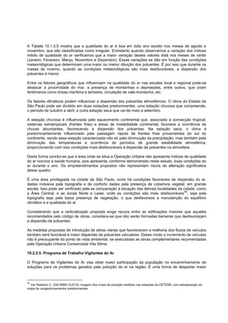 A Tabela 10.1.3.5 mostra que a qualidade do ar é boa em todo ano exceto nos meses de agosto e
novembro, que são classificadas como irregular. Entretanto quando observamos a variação dos índices
médio de qualidade do ar verificamos que a maior variação destes valores está nos meses de verão
(Janeiro, Fevereiro, Março, Novembro e Dezembro). Essas variações se dão em função das condições
meteorológicas que determinam uma maior ou menor diluição dos poluentes. É por isso que durante os
meses de inverno, quando as condições meteorológicas são mais desfavoráveis, a dispersão dos
poluentes é menor.

Entre os fatores geográficos que influenciam na qualidade do ar nas escalas local e regional pode-se
destacar a proximidade do mar, a presença de montanhas e depressões, entre outros, que criam
fenômenos como brisas marítima e terrestre, circulação de vale-montanha, etc.

Os fatores climáticos podem influenciar a dispersão dos poluentes atmosféricos. O clima do Estado de
São Paulo pode ser dividido em duas estações predominantes: uma estação chuvosa que compreende,
o período de outubro a abril, e outra estação seca que vai de maio a setembro.

A estação chuvosa é influenciada pelo aquecimento continental que, associado à convecção tropical,
sistemas extratropicais (frentes frias) e áreas de instabilidade continental, favorece a ocorrência de
chuvas abundantes, favorecendo a dispersão dos poluentes. Na estação seca, o clima é
predominantemente influenciado pela passagem rápida de frentes frias provenientes do sul do
continente, sendo essa estação caracterizada não só pela diminuição da precipitação, mas também pela
diminuição das temperaturas e ocorrência de períodos de grande estabilidade atmosférica,
proporcionando com isso condições mais desfavoráveis à dispersão de poluentes na atmosfera.

Desta forma conclui-se que a área onde se situa a Operação Urbana não apresenta índices de qualidade
do ar nocivos à saúde humana, pois apresenta, conforme demonstrado neste estudo, boas condições do
ar durante o ano. Os empreendimentos propostos não representam riscos de alteração significativa
desse quadro.

É uma área privilegiada na cidade de São Paulo, onde há condições favoráveis de dispersão do ar,
dadas inclusive pela topografia e de conforto dadas pela presença de cobertura vegetal, em grande
escala. Isso pode ser verificado pela se comparação à situação das demais localidades da cidade, como
                                                                                          96
a Área Central, e as zonas Norte e Leste, onde as condições são mais desfavoráveis , seja pela
topografia seja pela baixa presença de vegetação, o que desfavorece a manutenção do equilíbrio
climático e a qualidade do ar.

Considerando que a verticalização proposta exige recuos entre as edificações maiores que aqueles
recomendados pelo código de obras, considera-se que não serão formadas barreiras que desfavoreçam
a dispersão de poluentes.

As medidas propostas de introdução de obras viárias que favoreceram a melhoria dos fluxos de veículos
também será favorável à maior dispersão de poluentes veiculares. Desse modo o incremento de veículos
não é preocupante do ponto de vista ambiental, se executadas as obras complementares recomendadas
pela Operação Urbana Consorciada Vila Sônia.

10.2.2.5. Programa de Trabalho Vigilantes do Ar

O Programa de Vigilantes do Ar visa obter maior participação da população no encaminhamento de
soluções para os problemas gerados pela poluição do ar na região. É uma forma de despertar maior



96
 Ver Relatório 2 , EIA RIMA OUCVS, imagem dos níveis de poluição medidos nas estações da CETESB, com sobreposição do
mapa de congestionamentos predominantes.
 