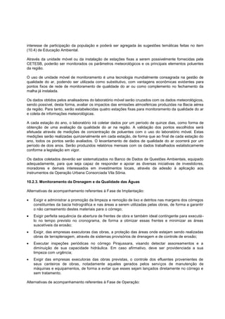interesse de participação da população e poderá ser agregada às sugestões temáticas feitas no item
(10.4) de Educação Ambiental.

Através da unidade móvel ou da instalação de estações fixas a serem possivelmente fornecidas pela
CETESB, poderão ser monitorados os parâmetros meteorológicos e os principais elementos poluentes
da região.

O uso de unidade móvel de monitoramento é uma tecnologia mundialmente consagrada na gestão de
qualidade do ar, podendo ser utilizada como substitutivo, com vantagens econômicas evidentes para
pontos fixos de rede de monitoramento de qualidade do ar ou como complemento no fechamento da
malha já instalada.

Os dados obtidos pelos analisadores do laboratório móvel serão cruzados com os dados meteorológicos,
sendo possível, desta forma, avaliar os impactos das emissões atmosféricas produzidas na Bacia aérea
da região. Para tanto, serão estabelecidas quatro estações fixas para monitoramento da qualidade do ar
e coleta de informações meteorológicas.

A cada estação do ano, o laboratório irá coletar dados por um período de quinze dias, como forma de
obtenção de uma avaliação da qualidade do ar na região. A validação dos pontos escolhidos será
efetuada através de medições de concentração de poluentes com o uso do laboratório móvel. Estas
medições serão realizadas quinzenalmente em cada estação, de forma que ao final de cada estação do
ano, todos os pontos serão avaliados. O levantamento de dados de qualidade do ar ocorrerá por um
período de dois anos. Serão produzidos relatórios mensais com os dados trabalhados estatisticamente
conforme a legislação em vigor.

Os dados coletados deverão ser sistematizados no Banco de Dados de Questões Ambientais, equipado
adequadamente, para que seja capaz de responder e apoiar as diversas iniciativas de investidores,
moradores e demais interessados em investimentos locais, através da adesão à aplicação aos
instrumentos da Operação Urbana Consorciada Vila Sônia.

10.2.3. Monitoramento da Drenagem e da Qualidade das Águas

Alternativas de acompanhamento referentes à Fase de Implantação:

   Exigir e administrar a promoção da limpeza e remoção de lixo e detritos nas margens dos córregos
   constituintes da bacia hidrográfica e nas áreas a serem utilizadas pelas obras, de forma a garantir
   o não carreamento destes materiais para o córrego;
   Exigir perfeita sequência da abertura de frentes de obra e também ideal contingente para executá -
   lo no tempo previsto no cronograma, de forma a otimizar essas frentes e minimizar as áreas
   suscetíveis da erosão;
   Exigir, das empresas executoras das obras, a proteção das áreas onde estejam sendo realizadas
   obras de terraplenagem, através de sistemas provisórios de drenagem e de controle de erosão;
   Executar inspeções periódicas no córrego Pirajussara, visando detectar assoreamentos e a
   diminuição de sua capacidade hidráulica. Em caso afirmativo, deve ser providenciada a sua
   limpeza com urgência;
   Exigir das empresas executoras das obras previstas, o controle dos efluentes provenientes de
   seus canteiros de obras, notadamente aqueles gerados pelos serviços de manutenção de
   máquinas e equipamentos, de forma a evitar que esses sejam lançados diretamente no córrego e
   sem tratamento.

Alternativas de acompanhamento referentes à Fase de Operação:
 