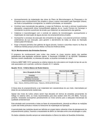 Acompanhamento da implantação das obras do Plano de Macrodrenagem do Pirajussara e do
   Programa para monitoramento dos projetos e obras a serem executados pela Operação Urbana,
   de modo a compatibilizar cronogramas, ou redefinir prioridades, se necessário.
   Contribuir para manutenção das galerias, a cargo da Prefeitura, de modo a otimizar investimentos
   planejados, programando obras compartilhadas (galerias da av. Laudo Ferreira de Camargo) e
   controlando os pontos suscetíveis de erosão que colaboram ao assoreamento das galerias.
   Colaborar à macrodrenagem com o controle do sistema de microdrenagem, acompanhando a
   implantação de reservação de águas pluviais nos empreendimentos privados.
   Acompanhar o processo de execução dos emissários de esgoto, e se possível promover medidas
   aceleradoras da sua execução, para garantir o atendimento de todas as áreas da Operação
   Urbana pela ETE Barueri;
   Exigir a limpeza periódica das galerias de águas pluviais, bueiros e piscinões mesmo na Área de
   influência Indireta porque provoca efeitos na Área de Infuência Direta.

10.2.4. Monitoramento das Emissões Sonoras

O programa de monitoramento para ruídos visa manter os níveis sonoros dentro dos padrões
estabelecidos pela legislação ambiental vigente. A Resolução CONAMA 01 de 08/03/90 “Estabelece
Normas a serem obedecidas, no interesse da saúde, no tocante à emissão de ruídos”.

A Norma ABNT NBR 10151 apresenta os critérios básicos de ruído externo em função do tipo de uso do
solo associados com o período, conforme o Quadro XI.1-1 adiante.

Quadro 10.3.4. Critério Básico de Ruído Externo
                                                                          Nível de Ruído (dBA)
                Uso e Ocupação do Solo
                                                                 Diurno                     Noturno
                        Hospitais                                  45                         40
                  Residencial Urbana                               55                         50
                 Atividades Comerciais                             65                         60
              Predominantemente Industrial                         70                         65
   Nota: - Diurno, 06:00 às 20:00 horas / Noturno, 20:00 às 06:00 horas


A futura área do empreendimento a ser implantado tem características de uso misto, intermediada por
áreas de uso exclusivamente residenciais.

Apesar dos níveis de ruídos urbano serem hoje elevados em termos de emissões provenientes do
tráfego no sistema viário, os níveis recomendados para área oscilam entre 50 a 65 dB(A). Torna-se,
portanto, necessário acompanhar periodicamente os níveis sonoros para a adequada manutenção da
qualidade ambiental local.

Esta atividade será concernente a todas as fases do empreendimento, devendo-se efetuar as medições
a partir das fontes pontuais e móveis no transcorrer da implantação da Operação.

A periodicidade das medições deverá ser definida em projeto básico referente à fase de planejamento do
empreendimento público, havendo a necessidade de definir os intervalos entre uma amostragem e outra.

Os dados coletados deverão sempre ser sistematizados no Banco de dados de Questões Ambientais.
 