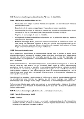 10.3. Monitoramento e Compensação de Impactos Adversos do Meio Biótico

10.3.1. Plano de Ação: Monitoramento da Flora

       Áreas verdes como praças devem ser mantidas e recuperadas e/ou aumentadas em virtude da
       verticalização proposta.
        Estabelecimento de projeto paisagístico para Praças abandonadas e depredadas.
       Estabelecimento de projeto de viabilização das rotas dos veículos de transporte coletivo urbano
       respeitando as vias principais, evitando as ruas residenciais e de maior inclinação.
        Programa de recomposição de áreas de mata ciliar.
       Monitoramento de áreas revegetadas quinzenalmente, por no mínimo três anos para garantir o
       estabelecimento das mudas.
       Plano de arborização de rua, de modo a incentivar o incremento de plantação de árvores nas
       ruas, manter os exemplares existentes e zelar para que os novos empreendimentos não
       suprimam elementos existentes. Criar um microssistema de vegetação local, cuidando de Ruas e
       Praças em complementação á manutenção dos Parques

10.3.2. Monitoramento da Avifauna

Faz-se necessário o monitoramento da comunidade de aves em todos os setores, de acordo com a
evolução das obras no perímetro da Operação Urbana. Logo após o início de obras resultantes da
alienação do potencial adicional de construção, quando for dado o início da implantação do
empreendimento, deve-se proceder a um levantamento quantitativo da avifauna a ser impactada, por
setor a ser alterado.

Este levantamento deve ter a duração inicial de dois anos, abrangendo-se observações de, no mínimo, 5
dias de campo em cada estação do ano (primavera, verão, outono e inverno). Levantamentos
quantitativos visando monitorar as alterações na comunidade deverão então ser realizados a cada 5
anos, durante um ano contínuo e abrangendo também as 4 estações do ano, sendo 5 dias mínimos de
observações em cada estação. Cada dia de observação deverá ter duração mínima de 6 horas. Caso as
horas de observação por dia sejam inferiores a 6, deve-se aumentar o número de dias, até alcançar um
mínimo de 30 horas/estação.

De acordo com os resultados a serem obtidos no monitoramento, poderão ser necessárias mudanças
nos procedimentos para minimizar os impactos, ou até mesmo mudanças nas medidas de
compensação. Essas mudanças visarão sempre a conservação, da melhor forma possível, da avifauna.

As ferramentas utilizadas para analisar as mudanças na comunidade serão o índice de diversidade
(Shannon-Wienner) e de Densidade. O monitoramento deverá durar até o final da Operação Urbana
(prevista para 20 anos).

10.4. Monitoramento e compensação de impactos adversos do meio antrópico

10.4.1. Plano de Comunicação Social

10.4.1.1. Objetivos

-   Divulgar e discutir o empreendimento com a comunidade moradora das áreas de influência definidas
    neste EIA, as metas, as etapas de instalação, os principais impactos e os benefícios provenientes da
    implantação da Operação Urbana em São Paulo;
 