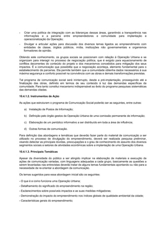 -   Criar uma política de integração com as lideranças dessas áreas, garantindo a transparência nas
    informações e a parceria entre empreendedores e comunidade para implantação e
    operacionalização da Operação;
-   Divulgar e articular ações para discussão dos diversos temas ligados ao empreendimento com
    entidades de classe, órgãos públicos, mídia, instituições não governamentais e organismos
    formadores de opinião.

Obtendo este conhecimento, os grupos sociais se posicionam com relação à Operação Urbana e se
organizam para interagir no processo de negociação política, que é exigido para equacionamento de
conflitos decorrentes do conteúdo do projeto e dos mecanismos concebidos para mitigação dos seus
impactos. É a comunicação que possibilita que a negociação aconteça, elemento fundamental para o
estabelecimento de parcerias. Ela permite também que a comunidade obtenha dados necessários à sua
máxima segurança e conforto possível na convivência com as obras e demais transformações previstas.

Tal programa de comunicação social será ininterrupto, desde a pré-implantação, prosseguindo até a
finalização das obras, definido em termos de seu conteúdo à luz das demandas específicas da
comunidade. Para tanto constitui mecanismo indispensável ao êxito do programa pesquisas sistemáticas
das demandas citadas.

10.4.1.2. Instrumentos de Ação

As ações que estruturam o programa de Comunicação Social poderão ser as seguintes, entre outras:

    a) Instalação de Postos de Informação;

    b) Definição pelo órgão gestos da Operação Urbana de uma comissão permanente de informação;

    c) Elaboração de um periódico informativo a ser distribuído em toda a área de influência;

    d) Outras formas de comunicação.

Para definição das abordagens e temáticas que deverão fazer parte do material de comunicação a ser
utilizado no processo de divulgação do empreendimento, deverá ser realizada pesquisa preliminar,
visando detectar as principais dúvidas, preocupações e o grau de conhecimento do assunto dos diversos
segmentos sociais e setores de atividades econômicas sobre a implantação de uma Operação Urbana.

10.4.1.3. Principais Temáticas

Apesar da diversidade do público a ser atingido implicar na elaboração de materiais e execução de
ações de comunicação variadas, com linguagens adequadas a cada grupo, basicamente as questões a
serem levantadas nas entrevistas deverão tratar de alguns temas fundamentais apontando ou não para a
necessidade de re-orientar a abordagem da comunicação.

Os temas sugeridos para essa abordagem inicial são os seguintes:

- O que é e como funciona uma Operação Urbana;
- Detalhamento do significado do empreendimento na região;
- Esclarecimentos sobre possíveis impactos e as suas medidas mitigadoras;
- Demonstração do impacto do empreendimento nos índices globais de qualidade ambiental da cidade;
- Características gerais do empreendimento;
 