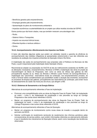 - Benefícios gerados pelo empreendimento;
- Empregos gerados pelo empreendimento;
- Apresentação do plano de monitoramento ambiental e
- Impactos econômicos e sustentabilidade de um projeto que utiliza receitas oriundas de CEPAC.
Outros pontos que não foram citados, mas que também merecem uma abordagem são:
- Ruído;
- Sistema Viário e Transportes;
- Impacto nos recursos hídricos locais;
- Efluentes líquidos e resíduos sólidos e
- Outros.

10.4.2. Acompanhamento e Monitoramento dos Impactos nas Redes

A baixo são descritas algumas ações que podem ser adotadas visando a garantia da eficiência do
acompanhamento das medidas mitigadoras já apresentadas anteriormente e que são referentes aos
resultados da avaliação dos impactos ambientais da Operação Urbana Vila Sônia.

A implantação das ações de acompanhamento aqui propostas cabe à Prefeitura do Município de São
Paulo, a qual é responsável pela implantação desta Operação Urbana.

Recomenda-se adaptar as proposições da OUCVS às leis de melhoramento existentes da SIURB, com
as alterações necessárias, empreendimentos. Monitorar à SVMA a implantação das obras do projeto de
macrodrenagem da Bacia do Pirajussara, bem como as obras de reforço das galerias da AID,
principalmente aquelas da av. Eliseu de Almeida e Ministro Laudo Ferreira de Camargo.Monitorar a
implantação das “piscininhas”, reservatórios locais de contenção, nos empreendimentos privados, de
modo a fornecer dados complementares que possibilitem avaliar a situação das enchentes; acompanhar
os processos de limpeza das galerias, principalmente dos reservatórios de contenção, para evitar riscos
de extravasamento da vazão nas horas pico de chuva, que atingem a AID.

10.4.2.1.Sistemas de Saneamento e de Energia Elétrica

Alternativas de acompanhamento referentes à Fase de Implantação:

    Promover uma compatibilização entre as obras da Segunda Fase do Projeto Tietê, da implantação
    do metrô – Linha 4, da implantação da canalização e dos piscinões ao longo do Córrego
    Pirajussara e das outras obras referentes à OUVS;
    Manter um programa de acompanhamento das obras da Segunda Fase do Projeto Tietê, da
    implantação do metrô – Linha 4, da implantação da canalização e dos piscinões ao longo do
    Córrego Pirajussara e das outras obras referentes à OUVS.
Alternativas de acompanhamento referentes à Fase de Operação:
    Manter um programa de monitoramento contra novas áreas de invasão e ocupação dentro do
    perímetro da OUVS.
    Solicitar confirmação do recebimento (protocolo de recebimento) dos informes periódicos pelas
    concessionárias de serviço público, que contém informações referentes ao adensamento efetivado
    e que é resultante dos mecanismos da Operação Urbana, assim como reavaliação das tendências
    observadas;
 