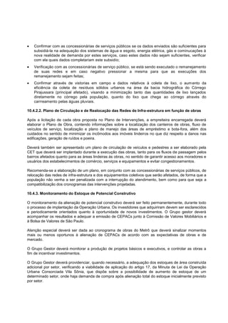 Confirmar com as concessionárias de serviços públicos se os dados enviados são suficientes para
   subsidiá-la na adequação dos sistemas de água e esgoto, energia elétrica, gás e cominucações à
   nova realidade de demanda por estes serviços, caso estes dados não sejam suficientes, verificar
   com ela quais dados completariam este subsidío;
   Verificação com as concessionárias de serviço público, se está sendo executado o remanejamento
   de suas redes e em caso negativo pressionar a mesma para que as execuções dos
   remanejamento sejam feitas;
   Confirmar através de vistorias em campo e dados relativos à coleta de lixo, o aum ento da
   eficiência da coleta de resíduos sólidos urbanos na área da bacia hidrográfica do Córrego
   Pirajussara (principal afetado), visando a minimização tanto das quantidades de lixo lançados
   diretamente no córrego pela população, quanto do lixo que chega ao córrego através do
   carrreamento pelas águas pluviais.

10.4.2.2. Plano de Circulação e de Realocação das Redes de Infra-estrutura em função de obras

Após a licitação de cada obra proposta no Plano de Intervenções, a empreiteira encarregada deverá
elaborar o Plano de Obra, contendo informações sobre a localização dos canteiros de obras, fluxo de
veículos de serviço, localização e plano de manejo das áreas de empréstimo e bota-fora, além dos
cuidados no sentido de minimizar os incômodos aos imóveis lindeiros no que diz respeito a danos nas
edificações, geração de ruídos e poeira.

Deverá também ser apresentado um plano de circulação de veículos e pedestres a ser elaborado pela
CET que deverá ser implantado durante a execução das obras, tanto para os fluxos de passagem pelos
bairros afetados quanto para as áreas lindeiras às obras, no sentido de garantir acesso aos moradores e
usuários dos estabelecimentos de comércio, serviços e equipamentos e evitar congestionamentos.

Recomenda-se a elaboração de um plano, em conjunto com as concessionárias de serviços públicos, de
relocação das redes de infra-estrutura e dos equipamentos coletivos que serão afetados, de forma que a
população não venha a ser penalizada com a interrupção do atendimento, bem como para que seja a
compatibilização dos cronogramas das intervenções projetadas.

10.4.3. Monitoramento do Estoque de Potencial Construtivo

O monitoramento da alienação de potencial construtivo deverá ser feito permanentemente, durante todo
o processo de implantação da Operação Urbana. Os investidores que adquiriram devem ser esclarecidos
e periodicamente orientados quanto à oportunidade de novos investimentos. O Grupo gestor deverá
acompanhar os resultados e adequar a emissão de CEPACs junto à Comissão de Valores Mobiliários e
à Bolsa de Valores de São Paulo.

Atenção especial deverá ser dada ao cronograma de obras do Metrô que deverá sinalizar momentos
mais ou menos oportunos à alienação de CEPACs de acordo com as expectativas de obras e de
mercado.

O Grupo Gestor deverá monitorar a produção de projetos básicos e executivos, e controlar as obras a
fim de incentivar investimentos.

O Grupo Gestor deverá providenciar, quando necessário, a adequação dos estoques de área construída
adicional por setor, verificando a viabilidade de aplicação do artigo 17, da Minuta de Lei da Operação
Urbana Consorciada Vila Sônia, que dispõe sobre a possibilidade de aumento de estoque de um
determinado setor, onde haja demanda de compra após alienação total do estoque inicialmente previsto
por setor.
 